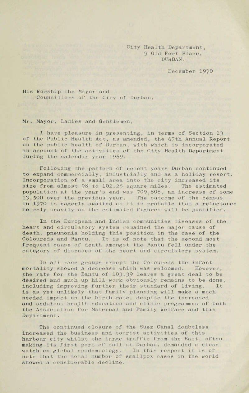 City Health Department, 9 Old Fort Place, DURBAN„ • December 1970 His Worship the Councillors Mayor and of the City of Durban, Mr, Mayor, Ladies and Gentlemen, I have pleasure in presenting, in terms of Section 13 of the Public Health Act, as amended, the 67th Annual Report on the public health of Durban, with which is incorporated an account of the activities of the City Health Department during the calendar year 1969» Following the pattern of recent years Durban continued to expand commercially, industrially and as a holiday resort. Incorporation of a small area into the city increased its size from almost 98 to 102,25 square miles. The estimated population at the year's end was 7^9^808, an increase of some 13,500 over the previous year. The outcome of the census in 1970 is eagerly awaited as it is probable that a reluctanc to rely heavily on the estimated figures will be justified. In the European and Indian communities diseases of the heart and circulatory system remained the major cause of death, pneumonia holding this position in the case of the Coloureds and Bantu, It is of note that the second most frequent cause of death amongst the Bantu fell under the category of diseases of the heart and circulatory system. In all race groups except the Coloureds the infant mortality showed a decrease which was welcomed. However, the rate for the Bantu of 103,39 leaves a great deal to be desired and much up hill work obviously remains to be done, including improving further their standard of living. It is as yet unlikely that family planning will make a much needed impact on the birth rate, despite the increased and sedulous health education and clinic programmes of both the Association for Maternal and Family Welfare and this Depar tmeni . The continued closure of the Suez Canal doubtless increased the business and tourist activities of this harbour city whilst the Isirge traffic from the East, often making its first port of call at Durban, demanded a close watch on global epidemiology. In this respect it is of note that the total number of smallpox cases in the world show?ed a considerable decline.