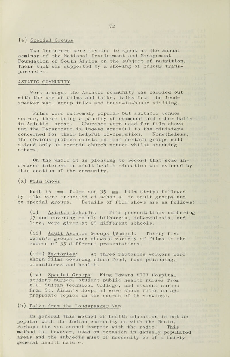 (e ) Special Groups Two lecturers were invited to speak at the annual seminar of the National Development and Management Foundation of South Africa on the subject of nutrition. Their talk was supported by a showing of colour trans¬ parencies . ASIATIC COMMUNITY Work amongst the Asiatic community was carried out with the use of films and talks, talks from the loud¬ speaker van, group talks and house-to-house visiting. Films were extremely popular but suitable venues scarce, there being a paucity of communal and other halls in Asiatic areas. Churches were used for film shows and the Department is indeed grateful to the ministers concerned for their helpful co-operation. Nonetheless, the obvious problem exists in that certain groups will attend only at certain church venues whilst shunning o thers. On the whole it is pleasing to record that some in¬ creased interest in adult health education was evinced by this section of the community. (a) Film Shows Both 16 mm films and 35 mm film strips followed by talks were presented at schools, to adult groups and to special groups. Details of film shows are as follows: (i) Asiatic Schools: Film presentations numbering 73 and covering mainly bilharzia, tuberculosis, and lice, were given at 23 different schools„ (ii) Adult Asiatic Groups (Women): Thirty five women’s groups were shown a variety of films in the course of 35 different presentations. (iii) Factories: At three factories workers were shown films covering clean food, food poisoning, cleanliness and health, (iv) Special Groups: King Edward VIII Hospital student nurses, student public health nurses from M.L, Sultan Technical College, and student nurses from St. Aidan’s Hospital were shown films on ap¬ propriate topics in the course of 16 viewings. (b) Talks from the Loudspeaker Van In general, this method of health education is not as popular with the Indian community as with the Bantu. Perhaps the van cannot compete with the radio I This method is, however, used on occasion in densely populated areas and the subjects must of necessity be of a fairly general health nature.