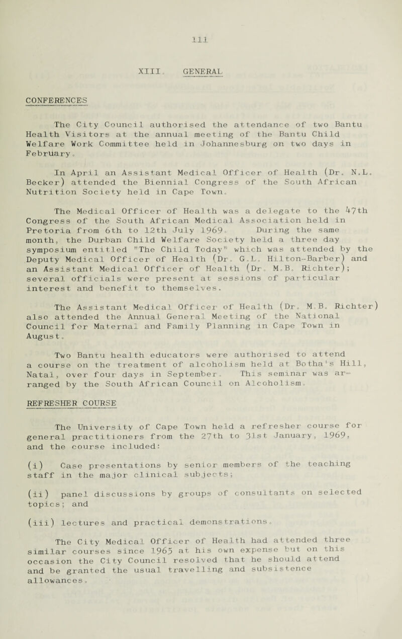 XIIIo GENERAL CONFERENCES The City Council authorised the attendance of two Bantu Health Visitors at the annual meeting of the Bantu Child Welfare Work Committee held in Johannesburg on two days in February 0 In April an Assistant Medical Officer of Health (Dr. N»L„ Becker) attended the Biennial Congress of the South African Nutrition Society held in Cape Town, The Medical Officer of Health was a delegate to the 47th Congress of the South African Medical Association held in Pretoria from 6th to 12th July 1969. During the same month, the Durban Child Welfare Society held a three day symposium entitled The Child Today9'' which was attended by the Deputy Medical Officer of Health (Dr. G„L„ HiIton-Barber) and an Assistant Medical Officer of Health (Dr, M. „B0 Richter); several officials were present at sessions of particular interest and benefit to themselves. The Assistant Medical Officer of Health (Dr, M„B. Richter) also attended the Annual General Meeting of the National Council for Maternal and Family Planning in Cape Town in August c Two Bantu health educators were authorised to attend a course on the treatment of alcoholism held at Botha’s Hill, Natal, over four days in September, This seminar was ar¬ ranged by the South African Council on Alcoholism, REFRESHER COURSE The University of Cape Town held a refresher course for general practitioners from the 27th to 31st January, 1969? and the course included: (i) Case presentations by senior members of the teaching staff in the major clinical subjects; (ii) panel discussions by groups of consultants on selected topics; and (iii) lectures and practical demonstrations. The City Medical Officer of Health had attended three similar courses since 1965 at his own expense but on This occasion the City Council resolved that he should attend and be granted the usual travelling and subsistence allowances,