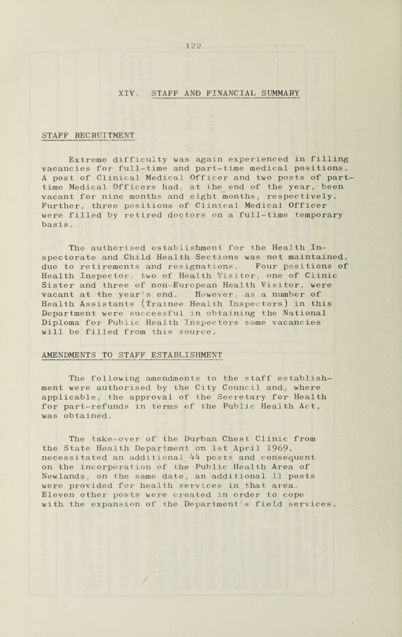 XIVo STAFF AND FINANCIAL SUMMARY STAFF RECRUITMENT Extreme difficulty was again experienced in filling vacancies for full-time and part-time medical positions„ A post of Clinical Medical Officer and two posts of part time Medical Officers had, at the end of the year, been vacant for nine months and eight months, respectively. Further, three positions of Clinical Medical Officer were filled by retired doctors on a full-time temporary basis„ The authorised establishment for the Health In¬ spectorate and Child Health Sections was not maintained, due to retirements and resignations. Four positions of Health Inspector, two of Health Visitor, one of Clinic Sister and three of non-European Health Visitor, were vacant at the year's end. However, as a number of Health Assistants (Trainee Health Inspectors) in this Department were successful in obtaining the National Diploma for Public Health Inspectors some vacancies will be filled from this source, AMENDMENTS TO STAFF ESTABLISHMENT The following amendments to the staff establish¬ ment were authorised by the City Council and, where applicable, the approval of the Secretary for Health for part-refunds in terms of the Public Health Act, was obtained. The take-over of the Durban Chest Clinic from the State Health Department on 1st April 1969, necessitated an additional 44 posts and consequent on the incorporation of the Public Health Area of NewlandSj on the same date, an additional 11 posts were provided for health services in that area. Eleven other posts were created in order to cope with the expansion of the Department's field services.