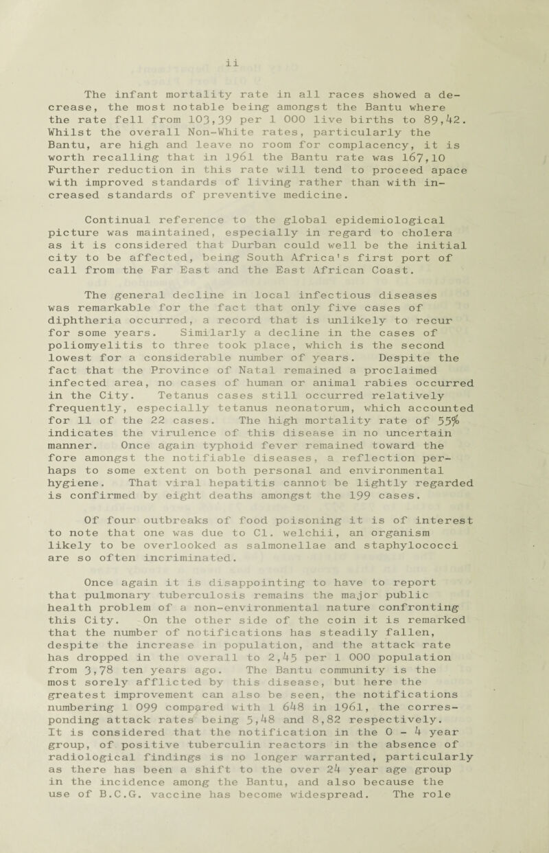 The infant mortality rate in all races showed a de¬ crease, the most notable being- amongst the Bantu where the rate fell from 103,39 per 1 000 live births to 89,42. Whilst the overall Non-White rates, particularly the Bantu, are high and leave no room for complacency, it is worth recalling that in 1961 the Bantu rate was 167,10 Further reduction in this rate will tend to proceed apace with improved standards of living rather than with in¬ creased standards of preventive medicine. Continual reference to the global epidemiological picture was maintained, especially in regard to cholera as it is considered that Durban could well be the initial city to be affected, being South Africa's first port of call from the Far East and the East African Coast. The general decline in local infectious diseases was remarkable for the fact that only five cases of diphtheria occurred, a record that is unlikely to recur for some years. Similarly a decline in the cases of poliomyelitis to three took place, which is the second lowest for a considerable number of years. Despite the fact that the Province of Natal remained a proclaimed infected area, no cases of human or animal rabies occurred in the City. Tetanus cases still occurred relatively frequently, especially tetanus neonatorum, which accounted for 11 of the 22 cases. The high mortality rate of 55$> indicates the virulence of this disease in no uncertain manner. Once again typhoid fever remained toward the fore amongst the notifiable diseases, a reflection per¬ haps to some extent on both personal and environmental hygiene. That viral hepatitis cannot be lightly regarded is confirmed by eight deaths amongst the 199 cases. Of four outbreaks of food poisoning it is of interest to note that one was due to Cl. welchii, an organism likely to be overlooked as salmonellae and staphylococci are so often incriminated. Once again it is disappointing to have to report that pulmonary tuberculosis remains the major public health problem of a non-environmental nature confronting this City. On the other side of the coin it is remarked that the number of notifications has steadily fallen, despite the increase in population, and the attack rate has dropped in the overall to 2,45 per 1 000 population from 3,78 ten years ago. The Bantu community is the most sorely afflicted by this disease, but here the greatest improvement can also be seen, the notifications numbering 1 099 compared with 1 648 in 1961, the corres¬ ponding attack rates being 5,48 and 8,82 respectively. It is considered that the notification in the 0-4 year group, of positive tuberculin reactors in the absence of radiological findings is no longer warranted, particularly as there has been a shift to the over 24 year age group in the incidence among the Bantu, and also because the use of B.C.G. vaccine has become widespread. The role