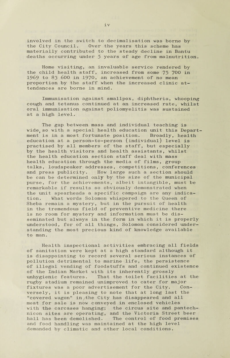 involved in the switch to decimalisation was borne by the City Council. Over the years this scheme has materially contributed to the steady decline in Bantu deaths occurring under 5 years of age from malnutrition. Home visiting, an invaluable service rendered by the child health staff, increased from some 75 700 in 1969 to 83 600 in 1970, an achievement of no mean proportion by the staff when the increased clinic at¬ tendances are borne in mind. Immunisation against smallpox, diphtheria, whooping continued at an increased rate, whilst cough and tetanus oral immunisation at a high level. against poliomyelitis was sustained The gap between mass and individual teaching is wide^ so with a special health education unit this Depart¬ ment is in a most fortunate position. Broadly, health education at a person-to-person (individual) level is practised by all members of the staff, but especially by the health visitors and health assistants, whilst the health education section staff deal with mass health education through the media of films, group talks, loudspeaker addresses, competitions, conferences and press publicity. How large such a section should be can be determined only by the size of the municipal purse, for the achievements, albeit intangible, must be remarkable if results so obviously demonstrated when the unit spearheads a specific campaign are any indica¬ tion. What words Solomon whispered to the Queen of Sheba remain a mystery, but in the pursuit of health in the tremendous field of preventive medicine there is no room for mystery and information must be dis¬ seminated but always in the form in which it is properly understood, for of all things, Solomon considered under¬ standing the most precious kind of knowledge available to man. Health inspectional activities embracing all fields of sanitation were kept at a high standard although it is disappointing to record several serious instances of pollution detrimental to marine life, the persistence of illegal vending of foodstuffs and continued existence of the Indian Market with its inherently grossly unhygienic features. That the toilet facilities at the rugby stadium remained unimproved to cater for major fixtures was a poor advertisement for the City. Con¬ it is pleasing to note that at long last the wagon in the City has disappeared and all sale is now conveyed in enclosed vehicles carcases hanging; the circus site and pantech¬ nicon sites are operating, and the Victoria Street beer hall has been demolished. The control of food premises and food handling was maintained at the high level demanded by climatic and other local conditions. versely, covered meat for with the