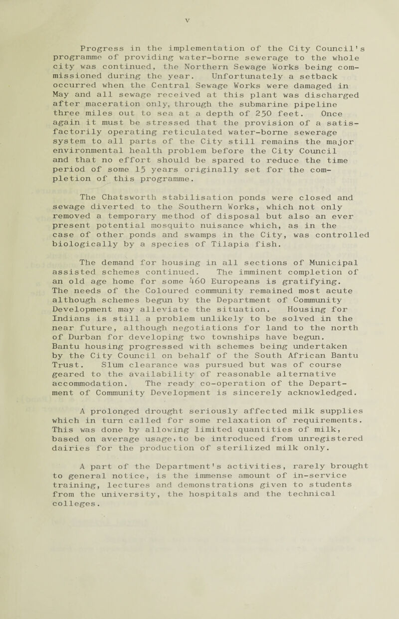 Progress in the implementation of the City Council's programme of providing water-borne sewerage to the whole city was continued, the Northern Sewage Works being com¬ missioned during the year. Unfortunately a setback occurred when the Central Sewage Works were damaged in May and all sewage received at this plant was discharged after maceration only, through the submarine pipeline three miles out to sea at a depth of 250 feet. Once again it must be stressed that the provision of a satis¬ factorily operating reticulated water-borne sewerage system to all parts of the City still remains the major environmental health problem before the City Council and that no effort should be spared to reduce the time period of some 15 years originally set for the com¬ pletion of this programme. The Chatsworth stabilisation ponds were closed and sewage diverted to the Southern Works, which not only removed a temporary method of disposal but also an ever present potential mosquito nuisance which, as in the case of other ponds and swamps in the City, was controlled biologically by a species of Tilapia fish. The demand for housing in all sections of Municipal assisted schemes continued. The imminent completion of an old age home for some 460 Europeans is gratifying. The needs of the Coloured community remained most acute although schemes begun by the Department of Community Development may alleviate the situation. Housing for Indians is still a problem unlikely to be solved in the near future, although negotiations for land to the north of Durban for developing two townships have begun. Bantu housing progressed with schemes being undertaken by the City Council on behalf of the South African Bantu Trust. Slum clearance was pursued but was of course geared to the availability of reasonable alternative accommodation. The ready co-operation of the Depart¬ ment of Community Development is sincerely acknowledged. A prolonged drought seriously affected milk supplies which in turn called for some relaxation of requirements. This was done by allowing limited quantities of milk, based on average usage,to be introduced from unregistered dairies for the production of sterilized milk only. A part of the Department's activities, rarely brought to general notice, is the immense amount of in-service training, lectures and demonstrations given to students from the university, the hospitals and the technical colleges.