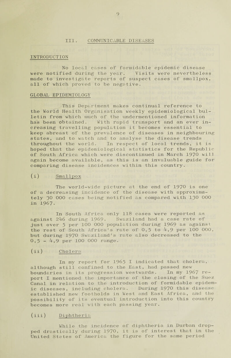 III. COMMUNICABLE DISEASES INTRODUCTION No local cases of formidable epidemic disease were notified during the year. Visits were nevertheless made to investigate reports of suspect cases of smallpox, all of which proved to be negative. GLOBAL EPIDEMIOLOGY This Department makes continual reference to the World Health Organisation weekly epidemiological bul¬ letin from which much of the undermentioned information has been obtained. With rapid transport and an ever in¬ creasing travelling population it becomes essential to keep abreast of the prevalence of diseases in neighbouring states, and to watch and to analyse the disease trends throughout the world. In respect of local trends, it is hoped that the epidemiological statistics for the Republic of South Africa which were discontinued in March 1970 will again become available, as this is an invaluable guide for comparing disease incidences within this country. (i) Smallpox The world-wide picture at the end of 1970 is one of a decreasing incidence of the disease with approxima¬ tely 30 000 cases being notified as compared with 130 000 in 1967. In South Africa only 118 cases were reported as against 246 during 1969- Swaziland had a case rate of just over 5 per 100 000 population during 1969 as againsl the rest of South Africa's rate of 0,5 to 4,9 per 100 000, but during 1970 Swaziland's rate also decreased to the 0,5 - 4,9 per 100 000 range. (ii) Cholera In my report for 1965 I indicated that cholera, although still confined to the East, had passed new boundaries in its progression westwards. In my 19^7 re¬ port I mentioned the importance of the closing of the Suez Canal in relation to the introduction of formidable epidem¬ ic diseases, including cholera. During 1970 this disease established new footholds in West and East Africa, and the possibility of its eventual introduction into this country becomes more real with each passing year. (iii) Diphtheria While the incidence of diphtheria in Durban drop¬ ped drastically during 1970, it is of interest that in the United States of America the figure for the same period