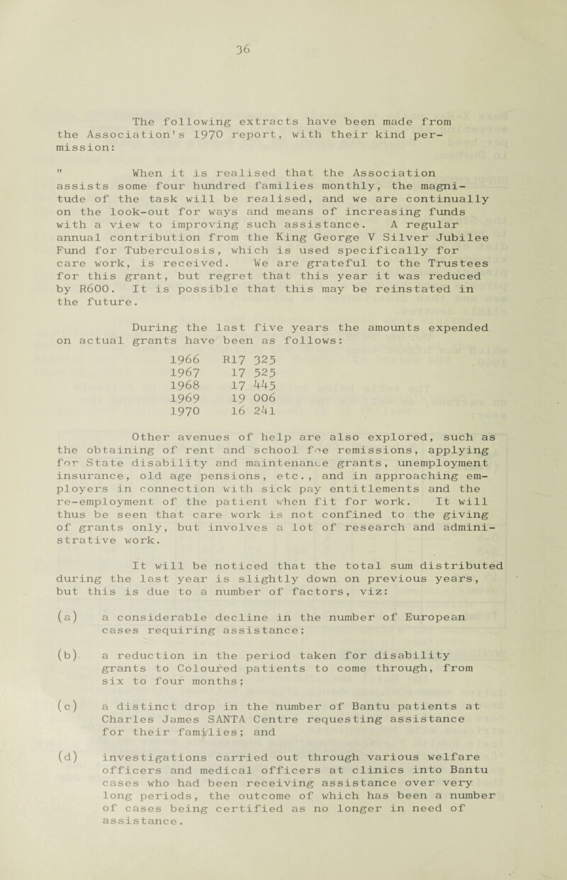 The following extracts have been made from the Association's 1970 report, with their kind per¬ mission :  When it is realised that the Association assists some four hundred families monthly, the magni¬ tude of the task will be realised, and we are continually on the look-out for ways and means of increasing funds with a view to improving such assistance. A regular annual contribution from the King George V Silver Jubilee Fund for Tuberculosis, which is used specifically for care work, is received. We are grateful to the Trustees for this grant, but regret that this year it was reduced by R600. It is possible that this may be reinstated in the future. During the last five years the amounts expended on actual grants have been as follows: 1966 R17 325 1967 17 325 1968 17 445 1969 19 006 1970 16 241 Other avenues of help are also explored, such as the obtaining of rent and school foe remissions, applying for State disability and maintenance grants, unemployment insurance, old age pensions, etc., and in approaching em¬ ployers in connection with sick pay entitlements and the re-employment of the patient when fit for work. It will thus be seen that care work is not confined to the giving of grants only, but involves a lot of research and admini¬ strative work. It will be noticed that the total sum distributed during the last year is slightly down on previous years, but this is due to a number of factors, viz: (a) (b) (c) (d) a considerable decline in the number of European cases requiring assistance; a reduction in the period taken for disability grants to Coloured patients to come through, from six to four months; a distinct drop in the number of Bantu patients at Charles James SANTA Centre requesting assistance for their families; and investigations carried out through various welfare officers and medical officers at clinics into Bantu cases who had been receiving assistance over very long periods, the outcome of which has been a number of cases being certified as no longer in need of assistance.