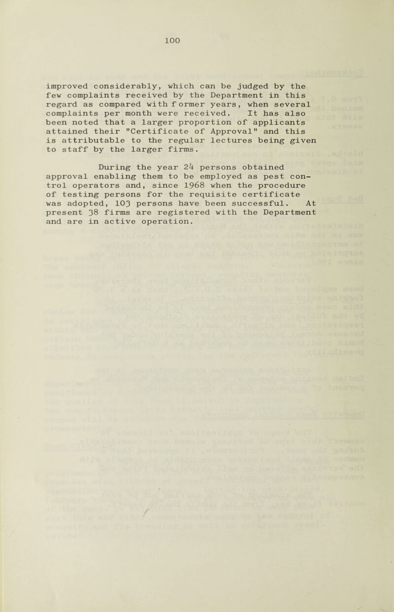 improved considerably, which can be judged by the lew complaints received by the Department in this regard as compared with f ormer years, when several complaints per month were received. It has also been noted that a larger proportion of applicants attained their Certificate of Approval and this is attributable to the regular lectures being given to staff by the larger firms. During the year 24 persons obtained approval enabling them to be employed as pest con¬ trol operators and, since 1968 when the procedure of testing persons for the requisite certificate was adopted, 103 persons have been successful. At present 38 firms are registered with the Department and are in active operation. /
