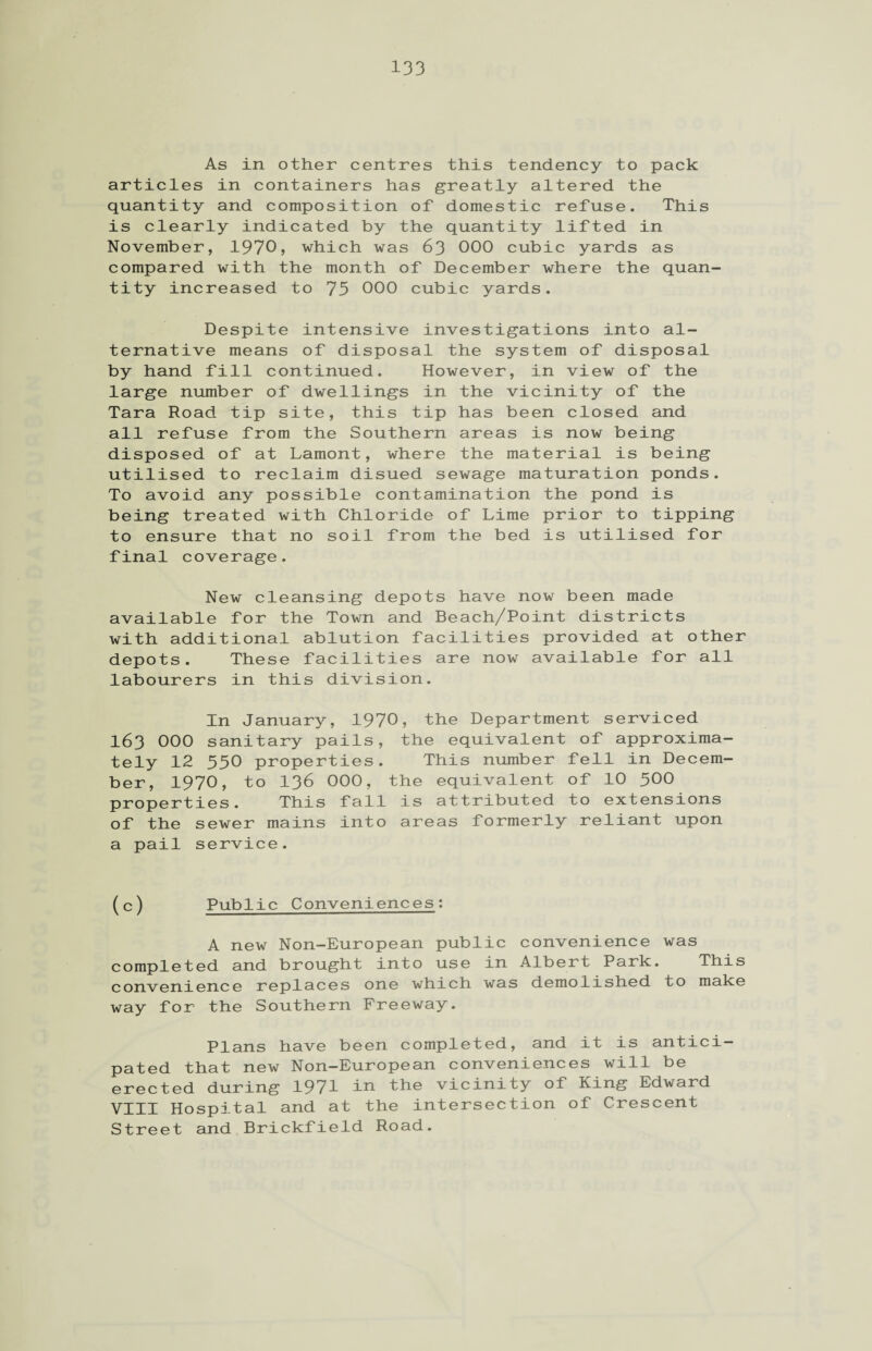 As in other centres this tendency to pack articles in containers has greatly altered the quantity and composition of domestic refuse. This is clearly indicated by the quantity lifted in November, 1970, which was 63 000 cubic yards as compared with the month of December where the quan¬ tity increased to 75 000 cubic yards. Despite intensive investigations into al¬ ternative means of disposal the system of disposal by hand fill continued. However, in view of the large number of dwellings in the vicinity of the Tara Road tip site, this tip has been closed and all refuse from the Southern areas is now being disposed of at Lamont, where the material is being utilised to reclaim disued sewage maturation ponds. To avoid any possible contamination the pond is being treated with Chloride of Lime prior to tipping to ensure that no soil from the bed is utilised for final coverage. New cleansing depots have now been made available for the Town and Beach/Point districts with additional ablution facilities provided at other depots. These facilities are now available for all labourers in this division. In January, 1970, the Department serviced 163 000 sanitary pails, the equivalent of approxima¬ tely 12 550 properties. This number fell in Decem¬ ber, 1970, to 136 000, the equivalent of 10 500 properties. This fall is attributed to extensions of the sewer mains into areas formerly reliant upon a pail service. (c) Public Conveniences: A new Non—European public convenience was completed and brought into use in Albert Park. This convenience replaces one which was demolished to make way for the Southern Freeway. Plans have been completed, and it is antici¬ pated that new Non-European conveniences will be erected during 1971 in the vicinity of King Edward VIII Hospital and at the intersection of Crescent Street and Brickfield Road.