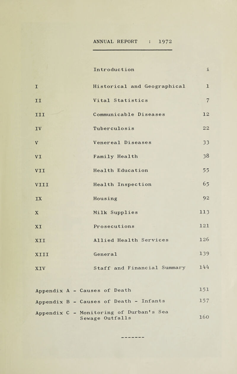 ANNUAL REPORT 1972 Introduction i I Historical and Geographical 1 II Vital Statistics 7 III Communicable Diseases 12 IV Tuberculosis 22 V Venereal Diseases 33 VI Family Health 3& VII Health Education 55 VIII Health Inspection 65 IX Housing 92 X Milk Supplies 113 XI Prosecutions 121 XII Allied Health Services 126 XIII General 139 XIV Staff and Financial Summary l44 Appendix A - Causes of Death 151 Appendix B - Causes of Death - Infants 157 Appendix C - Monitoring of Durban's Sea Sewage Outfalls l60