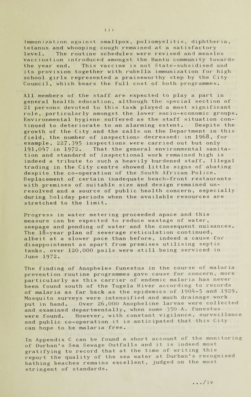 immunization against smallpox, poliomyelitis, diphtheria, tetanus and whooping cough remained at a satisfactory level. The routine schedules were revised and measles vaccination introduced amongst the Bantu community towards the year end. This vaccine is not State-subsidised and its provision together with rubella immunization for high school girls represented a praiseworthy step by the City Council, which bears the full cost of both programmes. All members of the staff are expected to play a part in general health education, although the special section of 21 persons devoted to this task played a most significant role, particularly amongst the lower socio-economic groups. Environmental hygiene suffered as the staff situation con¬ tinued to deteriorate to an alarming extent. Despite the growth of the City and the calls on the Department in this field, the number of inspections decreased: in 1968, for example, 227,395 inspections were carried out but only 191,047 in 1972. That the general environmental sanita¬ tion and standard of inspectional work remained high is indeed a tribute to such a heavily burdened staff. Illegal trading in the City centre showed little signs of abating despite the co-operation of the South African Police. Replacement of certain inadequate beach-front restaurants with premises of suitable size and design remained un¬ resolved and a source of public health concern, especially during holiday periods when the available resources are stretched to the limit. Progress in water metering proceeded apace and this measure can be expected to reduce wastage of water, seepage and ponding of water and the consequent nuisances. The l8-year plan of sewerage reticulation continued, albeit at a slower pace than before, indeed a cause for disappointment as apart from premises utilising septic tanks, over 120,000 pails were still being serviced in June 1972. The finding of Anopheles funestus in the course of malaria prevention routine programmes gave cause for concern, more particularly as this carrier of endemic malaria has never been found south of the Tugela River according to records of malaria as far back as the epidemics of 1904-5 and 1929- Mosquito surveys were intensified and much drainage work put in hand. Over 26,000 Anopheline larvae were collected and examined departmentally, when some 350 A. funestus were found. However, with constant vigilance, surveillance and public co-operation it is anticipated that this City can hope to be malaria free. In Appendix C can be found a short account of the monitoring of Durban's Sea Sewage Outfalls and it is indeed most gratifying to record that at the time of writing this report the quality of the sea water at Durban's recognised bathing beaches remains excellent, judged on the most stringent of standards. . . . /iv