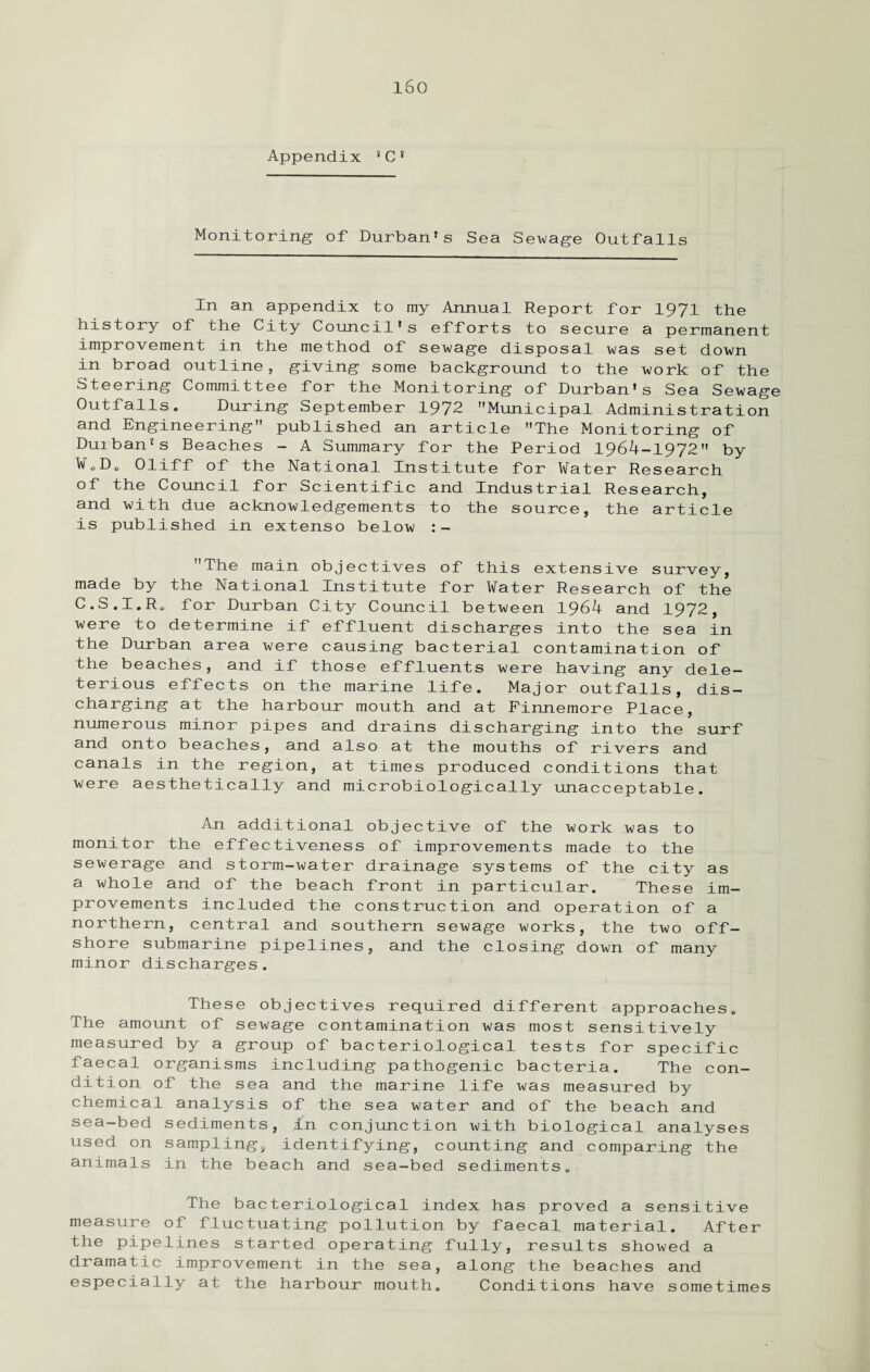 Monitoring- of Durban's Sea Sewage Outfalls In an appendix to my Annual Report for 1971 the history of the City Council’s efforts to secure a permanent improvement in the method of sewage disposal was set down in broad outline, giving some background to the work of the Steering Committee for the Monitoring of Durban’s Sea Sewage Outfalls. During September 1972 Municipal Administration and Engineering published an article The Monitoring of Durban's Beaches - A Summary for the Period 1964-1972 by W0D0 Oliff of the National Institute for Water Research of the Council for Scientific and Industrial Research, and with due acknowledgements to the source, the article is published in extenso below :- The main objectives of this extensive survey, made by the National Institute for Water Research of the C.S.I.Rs for Durban City Council between 1964 and 1972, were to determine if effluent discharges into the sea in the Durban area were causing bacterial contamination of the beaches, and if those effluents were having any dele¬ terious effects on the marine life. Major outfalls, dis¬ charging at the harbour mouth and at Finnemore Place, numerous minor pipes and drains discharging into the surf and onto beaches, and also at the mouths of rivers and canals in the region, at times produced conditions that were aesthetically and microbiologically unacceptable. An additional objective of the work was to monitor the effectiveness of improvements made to the sewerage and storm-water drainage systems of the city as a whole and of the beach front in particular. These im¬ provements included the construction and operation of a northern, central and southern sewage works, the two off¬ shore submarine pipelines, and the closing down of many minor discharges. These objectives required different approaches. The amount of sewage contamination was most sensitively measured by a group of bacteriological tests for specific faecal organisms including pathogenic bacteria. The con¬ dition of the sea and the marine life was measured by chemical analysis of the sea water and of the beach and sea-bed sediments, in conjunction with biological analyses used on sampling, identifying, counting and comparing the animals in the beach and sea-bed sediments,. The bacteriological index has proved a sensitive measure of fluctuating pollution by faecal material. After the pipelines started operating fully, results showed a dramatic improvement in the sea, along the beaches and especially at the harbour mouth. Conditions have sometimes