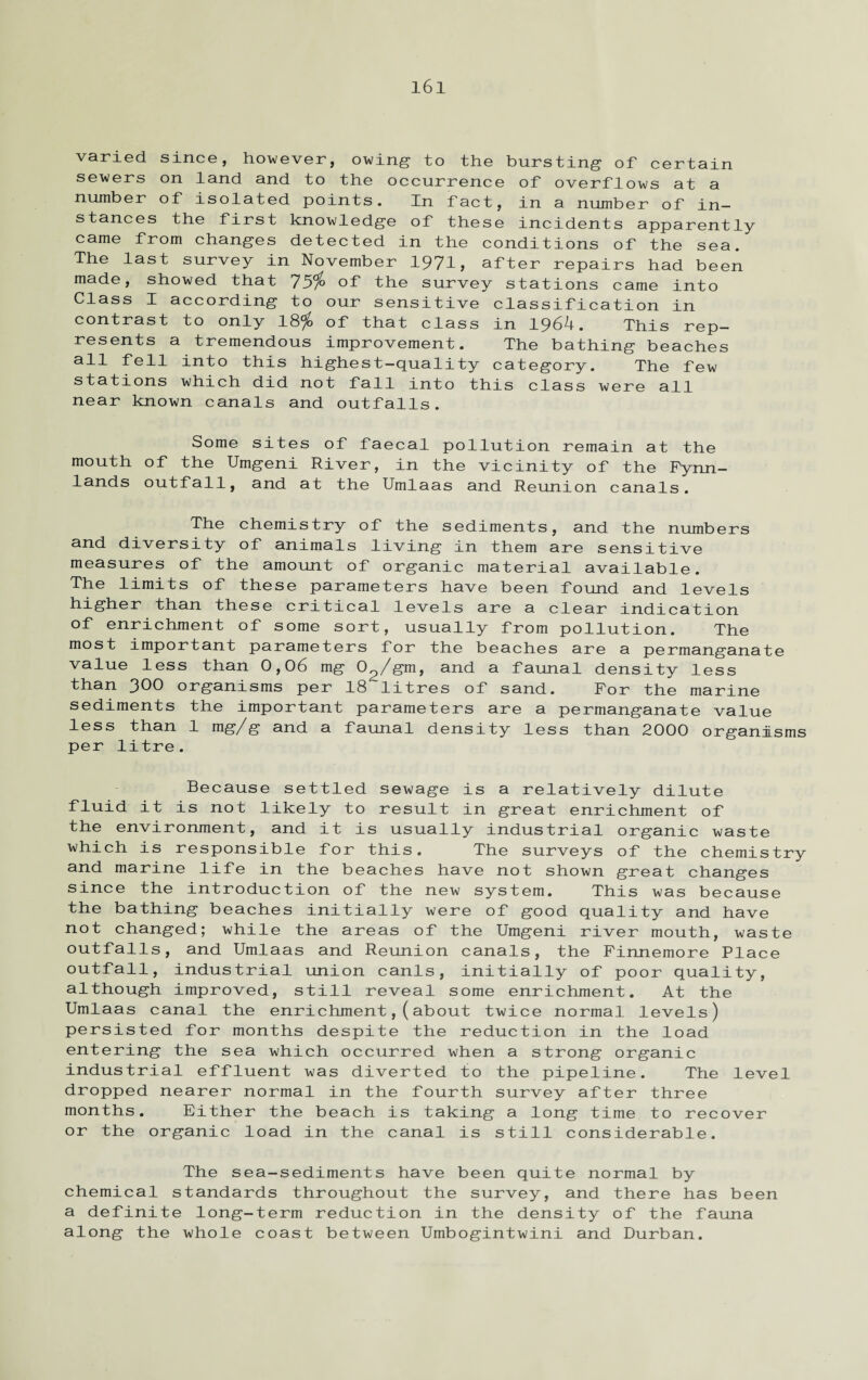 varied since, however, owing to the bursting of certain sewers on land and to the occurrence of overflows at a number of isolated points. In fact, in a number of in¬ stances the first knowledge of these incidents apparently came from changes detected in the conditions of the sea. The last survey in November 1971, after repairs had been made, showed that 75$ of the survey stations came into Class I according to our sensitive classification in contrast to only 18$ of that class in 1964. This rep¬ resents a tremendous improvement. The bathing beaches all fell into this highest-quality category. The few stations which did not fall into this class were all near known canals and outfalls. Some sites of faecal pollution remain at the mouth of the Umgeni River, in the vicinity of the Fynn- lands outfall, and at the Umlaas and Reunion canals. The chemistry of the sediments, and the numbers and diversity of animals living in them are sensitive measures of the amount of organic material available. The limits of these parameters have been found and levels higher than these critical levels are a clear indication of enrichment of some sort, usually from pollution. The most important parameters for the beaches are a permanganate value less than 0,06 mg 02/gm, and a faunal density less than 300 organisms per 18 litres of sand. For the marine sediments the important parameters are a permanganate value less than 1 mg/g and a faunal density less than 2000 organisms per litre. Because settled sewage is a relatively dilute fluid it is not likely to result in great enrichment of the environment, and it is usually industrial organic waste which is responsible for this. The surveys of the chemistry and marine life in the beaches have not shown great changes since the introduction of the new system. This was because the bathing beaches initially were of good quality and have not changed; while the areas of the Umgeni river mouth, waste outfalls, and Umlaas and Reunion canals, the Finnemore Place outfall, industrial union canls, initially of poor quality, although improved, still reveal some enrichment. At the Umlaas canal the enrichment,(about twice normal levels) persisted for months despite the reduction in the load entering the sea which occurred when a strong organic industrial effluent was diverted to the pipeline. The level dropped nearer normal in the fourth survey after three months. Either the beach is taking a long time to recover or the organic load in the canal is still considerable. The sea-sediments have been quite normal by chemical standards throughout the survey, and there has been a definite long-term reduction in the density of the fauna along the whole coast between Umbogintwini and Durban.