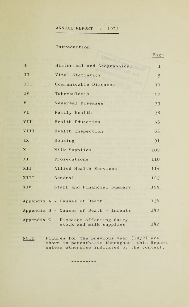 ANNUAL REPORT 1973 Introduction Page I Historical and Geographical 1 II Vital Statistics 5 III Communicable Diseases 11 IV Tuberculosis 20 V Venereal Diseases 33 VI Family Health 38 VII Health Education 56 VIII Health Inspection 64 IX Housing 91 X Milk Supplies 102 XI Prosecutions 110 XII Allied Health Services 114 XIII General 123 XIV Staff and Financial Summary 129 Appendix A - Causes of Death 136 App endix B - Causes of Death - Infants l4o Appendix C - Diseases affecting dairy 142 stock and milk supplies NOTE : Figures for the previous year (1972) are shown in parenthesis throughout this Report unless otherwise indicated by the context.