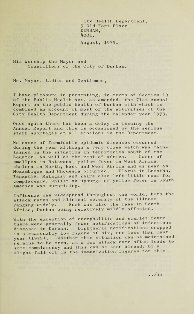 City Health Department, 9 Old Fort Place, DURBAN, 4001. August, 1975. His Worship the Mayor and Councillors of the City of Durban. Mr. Mayor, Ladies and Gentlemen, I have pleasure in presenting, in terms of Section 13 of the Public Health Act, as amended, the 71st Annual Report on the public health of Durban with which is combined an account of most of the activities of the City Health Department during the calendar year 1973- Once again there has been a delay in issuing the Annual Report and this is occasioned by the serious staff shortages at all echelons in the Department. No cases of formidable epidemic dis during the year although a very clo tained on the situation in territor Equator, as well as the rest of Afr smallpox in Botswana, yellow fever cholera in North, East and West Afr Mozambique and Rhodesia occurred. Tanzania, Malagasy and Zaire also 1 complacency, whilst an upsurge of y America was surprising. eases occurred se watch was main- ies south of the ica. Cases of in West Africa, ica and as near as Plague in Lesotho, eft little room for ellow fever in South Influenza was widespread throughout the world, both the attack rates and clinical severity of the illness ranging widely. Such was also the case in South Africa, Durban being relatively mildly affected. With the exception of encephalitis and scarlet fever there were generally fewer notifications of infectious diseases in Durban. Diphtheria notifications dropped to a reasonably low figure of six, one less than last year (1972). Whether this situation can be maintained remains to be seen, as a low attack rate often leads to some complacency and this can be seen already by a slight fall off in the immunization figures for this . /ii