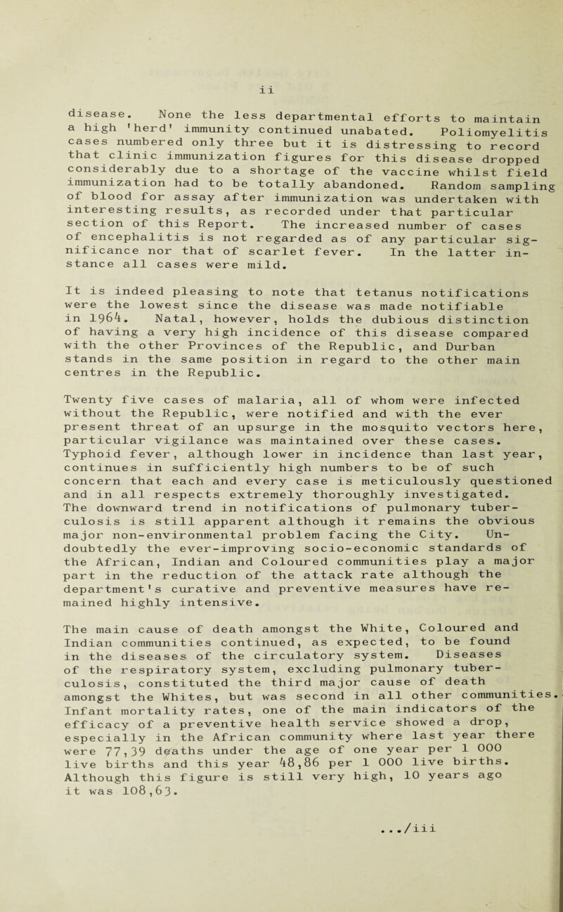 disease. None the less departmental efforts to maintain a high 'herd' immunity continued unabated. Poliomyelitis cases numbered only three but it is distressing to record that clinic immunization figures for this disease dropped considerably due to a shortage of the vaccine whilst field immunization had to be totally abandoned. Random sampling of blood for assay after immunization was undertaken with interesting results, as recorded under that particular section of this Report. The increased number of cases of encephalitis is not regarded as of any particular sig¬ nificance nor that of scarlet fever. In the latter in¬ stance all cases were mild. It is indeed pleasing to note that tetanus notifications were the lowest since the disease was made notifiable in 1964. Natal, however, holds the dubious distinction of having a very high incidence of this disease compared with the other Provinces of the Republic, and Durban stands in the same position in regard to the other main centres in the Republic. Twenty five cases of malaria, all of whom were infected without the Republic, were notified and with the ever present threat of an upsurge in the mosquito vectors here, particular vigilance was maintained over these cases. Typhoid fever, although lower in incidence than last year, continues in sufficiently high numbers to be of such concern that each and every case is meticulously questioned and in all respects extremely thoroughly investigated. The downward trend in notifications of pulmonary tuber¬ culosis is still apparent although it remains the obvious major non-environmental problem facing the City. Un¬ doubtedly the ever-improving socio-economic standards of the African, Indian and Coloured communities play a major part in the reduction of the attack rate although the department's curative and preventive measures have re¬ mained highly intensive. The main cause of death amongst the White, Coloured and Indian communities continued, as expected, to be found in the diseases of the circulatory system. Diseases of the respiratory system, excluding pulmonary tuber¬ culosis, constituted the third major cause of death amongst the Whites, but was second in all other communities. Infant mortality rates, one of the main indicators of the efficacy of a preventive health service showed a drop, especially in the African community where last year there were 77,39 deaths under the age of one year per 1 000 live births and this year 48,86 per 1 000 live births. Although this figure is still very high, 10 years ago it was 108,63* . ../iii