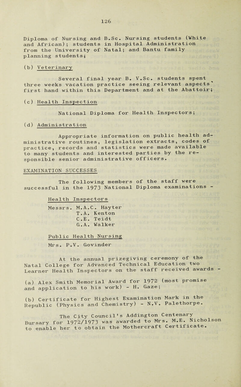 Diploma of Nursing and B.Sc. Nursing students (White and African); students in Hospital Administration from the University of Natal; and Bantu family planning students; (b) Veterinary Several final year B. V.Sc. students spent three weeks vacation practice seeing relevant aspects first hand within this Department and at the Abattoir; (c) Health Inspection National Diploma for Health Inspectors; (d) Administration Appropriate information on public health ad¬ ministrative routines, legislation extracts, codes of practice, records and statistics were made available to many students and interested parties by the re¬ sponsible senior administrative officers. EXAMINATION SUCCESSES The following members of the staff were successful in the 1973 National Diploma examinations - Health Inspectors Messrs. M.A.C. Hayter T.A. Kenton C.E. Teidt G.A. Walker Public Health Nursing Mrs. P.V. Govinder At the annual prizegiving ceremony of the Natal College for Advanced Technical Education two Learner Health Inspectors on the staff received awards - (a) Alex Smith Memorial Award for 1972 (most promise and application to his work) - H. Gaze; (b) Certificate for Highest Examination Mark in the Republic (Physics and Chemistry) - N.V. Palethorpe. The City Council's Addington Centenary Bursary for 1972/1973 was awarded to Mrs. M.E. Nicholson to enable her to obtain the Mothercraft Certificate.