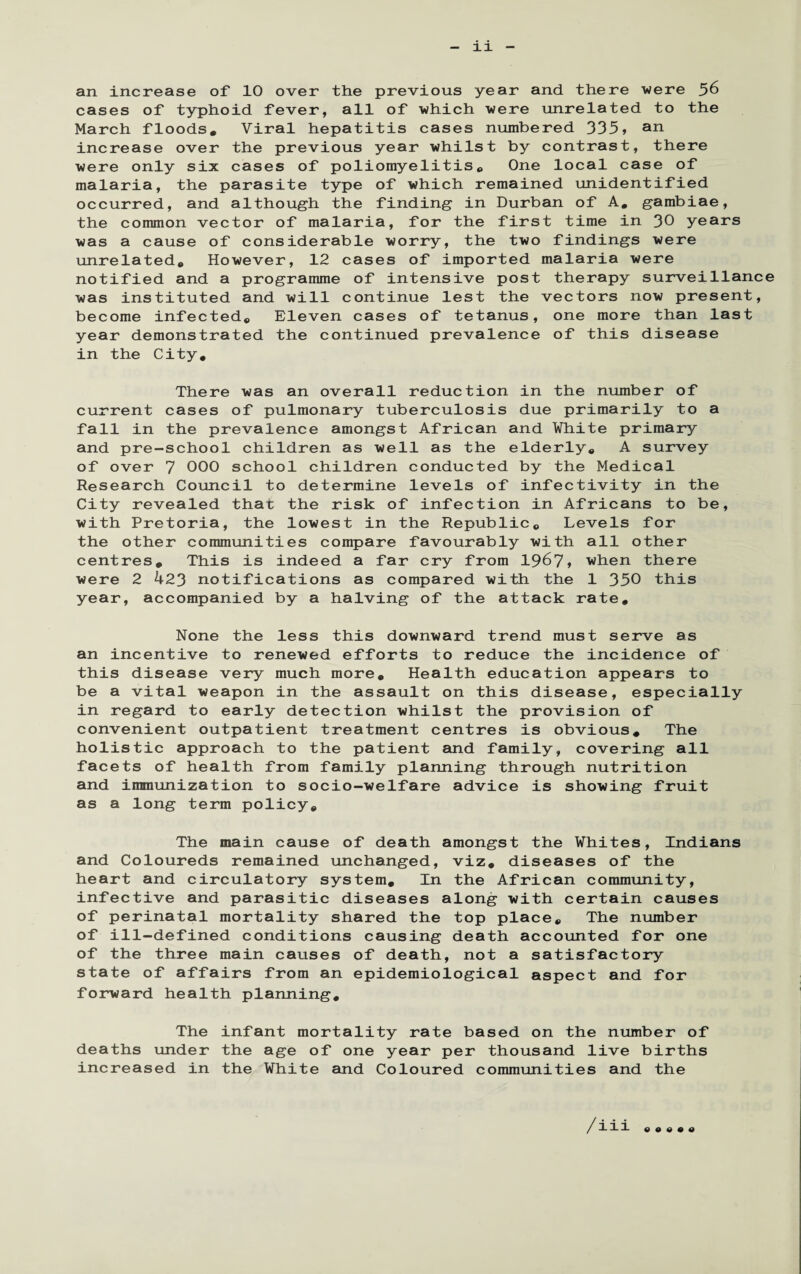 an increase of 10 over the previous year and there were 56 cases of typhoid fever, all of which were unrelated to the March floods. Viral hepatitis cases numbered 335> an increase over the previous year whilst by contrast, there were only six cases of poliomyelitis. One local case of malaria, the parasite type of which remained unidentified occurred, and although the finding in Durban of A. gambiae, the common vector of malaria, for the first time in 30 years was a cause of considerable worry, the two findings were unrelated. However, 12 cases of imported malaria were notified and a programme of intensive post therapy surveillance was instituted and will continue lest the vectors now present, become infected. Eleven cases of tetanus, one more than last year demonstrated the continued prevalence of this disease in the City. There was an overall reduction in the number of current cases of pulmonary tuberculosis due primarily to a fall in the prevalence amongst African and White primary and pre-school children as well as the elderly. A survey of over 7 000 school children conducted by the Medical Research Council to determine levels of infectivity in the City revealed that the risk of infection in Africans to be, with Pretoria, the lowest in the Republic. Levels for the other communities compare favourably with all other centres. This is indeed a far cry from 1967, when there were 2 423 notifications as compared with the 1 350 this year, accompanied by a halving of the attack rate. None the less this downward trend must serve as an incentive to renewed efforts to reduce the incidence of this disease very much more. Health education appears to be a vital weapon in the assault on this disease, especially in regard to early detection whilst the provision of convenient outpatient treatment centres is obvious. The holistic approach to the patient and family, covering all facets of health from family planning through nutrition and immunization to socio-welfare advice is showing fruit as a long term policy. The main cause of death amongst the Whites, Indians and Coloureds remained unchanged, viz* diseases of the heart and circulatory system. In the African community, infective and parasitic diseases along with certain causes of perinatal mortality shared the top place. The number of ill-defined conditions causing death accounted for one of the three main causes of death, not a satisfactory state of affairs from an epidemiological aspect and for forward health planning. The infant mortality rate based on the number of deaths under the age of one year per thousand live births increased in the White and Coloured communities and the / iii