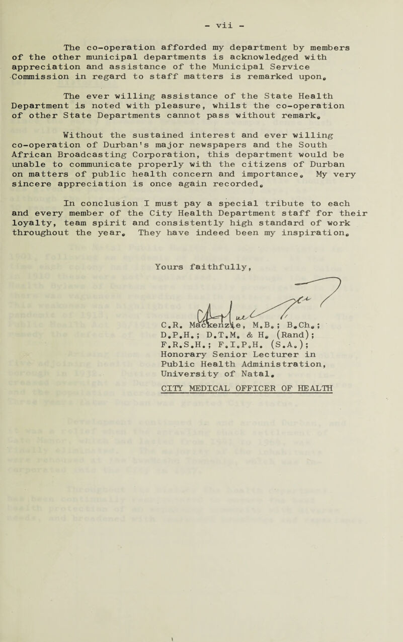 The co-operation afforded ray department by members of the other municipal departments is acknowledged with appreciation and assistance of the Municipal Service Commission in regard to staff matters is remarked upon*, The ever willing assistance of the State Health Department is noted with pleasure, whilst the co-operation of other State Departments cannot pass without remark* Without the sustained interest and ever willing co-operation of Durban’s major newspapers and the South African Broadcasting Corporation, this department would be unable to communicate properly with the citizens of Durban on matters of public health concern and importance* My very sincere appreciation is once again recorded* In conclusion I must pay a special tribute to each and every member of the City Health Department staff for their loyalty, team spirit and consistently high standard of work throughout the year* They have indeed been my inspiration*, Yours faithfully, D»P#H„ ; D.T.M* & H*, (Rand) ; F.R.S.H.; F,I,P,H, (S.A.); Honorary Senior Lecturer in Public Health Administration, University of Natal, CITY MEDICAL OFFICER OF HEALTH \