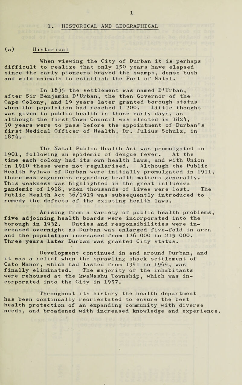 1. HISTORICAL AND GEOGRAPHICAL (a) Historical When viewing the City of Durban it is perhaps difficult to realize that only 1^0 years have elapsed since the early pioneers braved the swamps, dense bush and wild animals to establish the Port of Natal. In 1835 the settlement was named D'Urban, after Sir Benjamin D'Urban, the then Governor of the Cape Colony, and 19 years later granted borough status when the population had reached 1 200. Little thought was given to public health in those early days, as although the first Town Council was elected in 1824, 50 years were to pass before the appointment of Durban’s first Medical Officer of Health, Dr. Julius Schulz, in 1874. The Natal Public Health Act was promulgated in 1901? following an epidemic of dengue fever. At the time each colony had its own health laws, and with Union in 1910 these were not regularised. Although the Public Health Bylaws of Durban were initially promulgated in 1911* there was vagueness regarding health matters generally. This weakness was highlighted in the great influenza pandemic of 1918, when thousands of lives were lost. The Public Health Act 36/1919 was subsequently introduced to remedy the defects of the existing health laws. Arising from a variety of public health problems, five adjoining health boards were incorporated into the borough in 1932. Duties and responsibilities were in¬ creased overnight as Durban was enlarged five-fold in area and the population increased from 126 000 to 215 000. Three years later Durban was granted City status. Development continued in and around Durban, and it was a relief when the sprawling shack settlement of Cato Manor, which had lasted from 1941 to 1964, was finally eliminated. The majority of the inhabitants were rehoused at the kwaMashu Township, which was in¬ corporated into the City in 1957* Throughout has been continually health protection of needs, and broadened its history the health department reorientated to ensure the best an expanding community with diverse with increased knowledge and experience.