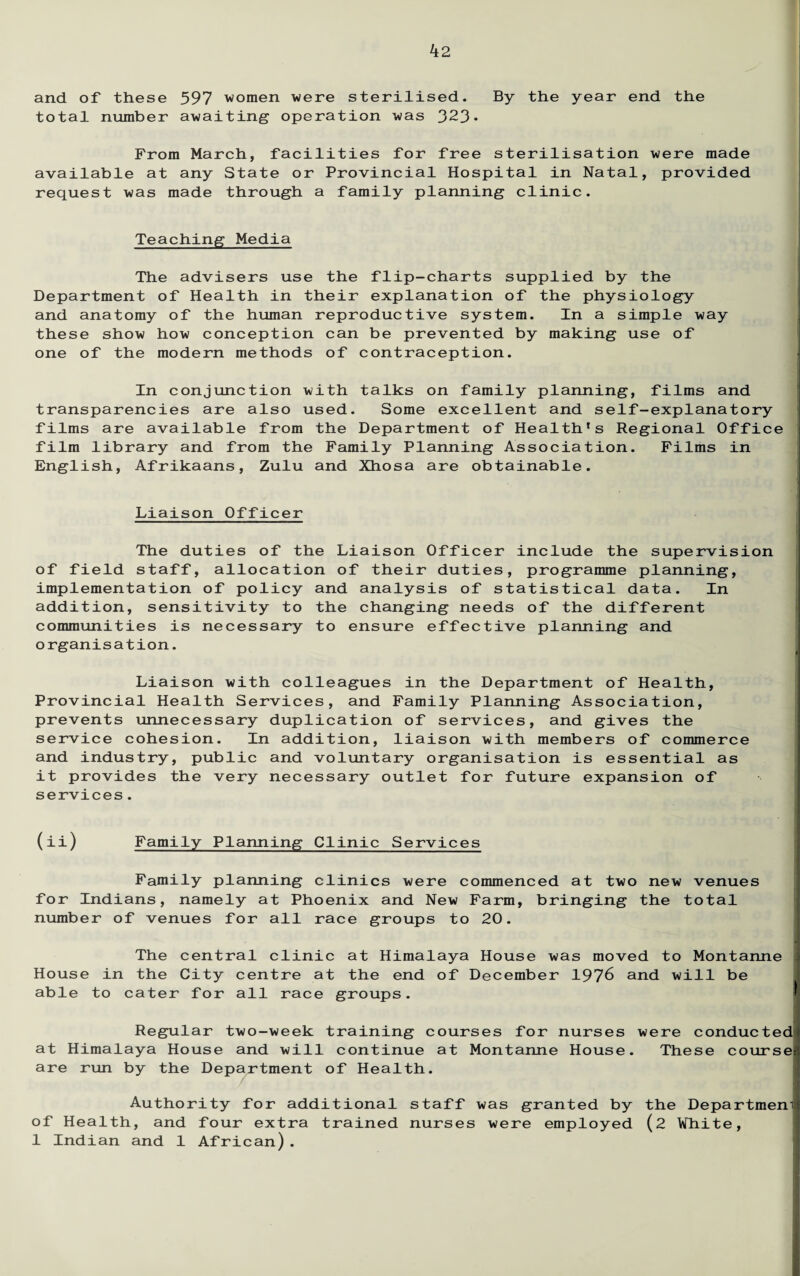 and of these 597 women were sterilised. By the year end the total number awaiting operation was 323* From March, facilities for free sterilisation were made available at any State or Provincial Hospital in Natal, provided request was made through a family planning clinic. Teaching Media The advisers use the flip-charts supplied by the Department of Health in their explanation of the physiology and anatomy of the human reproductive system. In a simple way these show how conception can be prevented by making use of one of the modern methods of contraception. In conjunction with talks on family planning, films and transparencies are also used. Some excellent and self-explanatory films are available from the Department of Health's Regional Office film library and from the Family Planning Association. Films in English, Afrikaans, Zulu and Xhosa are obtainable. Liaison Officer The duties of the Liaison Officer include the supervision of field staff, allocation of their duties, programme planning, implementation of policy and analysis of statistical data. In addition, sensitivity to the changing needs of the different communities is necessary to ensure effective planning and organisation. Liaison with colleagues in the Department of Health, Provincial Health Services, and Family Planning Association, prevents unnecessary duplication of services, and gives the service cohesion. In addition, liaison with members of commerce and industry, public and voluntary organisation is essential as it provides the very necessary outlet for future expansion of services. (ii) Family Planning Clinic Services Family planning clinics were commenced at two new venues for Indians, namely at Phoenix and New Farm, bringing the total number of venues for all race groups to 20. The central clinic at Himalaya House was moved to Montanne House in the City centre at the end of December 1976 and will be able to cater for all race groups. Regular two-week training courses for nurses were conducted at Himalaya House and will continue at Montanne House. These coursei are run by the Department of Health. Authority for additional staff was granted by the Departmem of Health, and four extra trained nurses were employed (2 White, 1 Indian and 1 African).