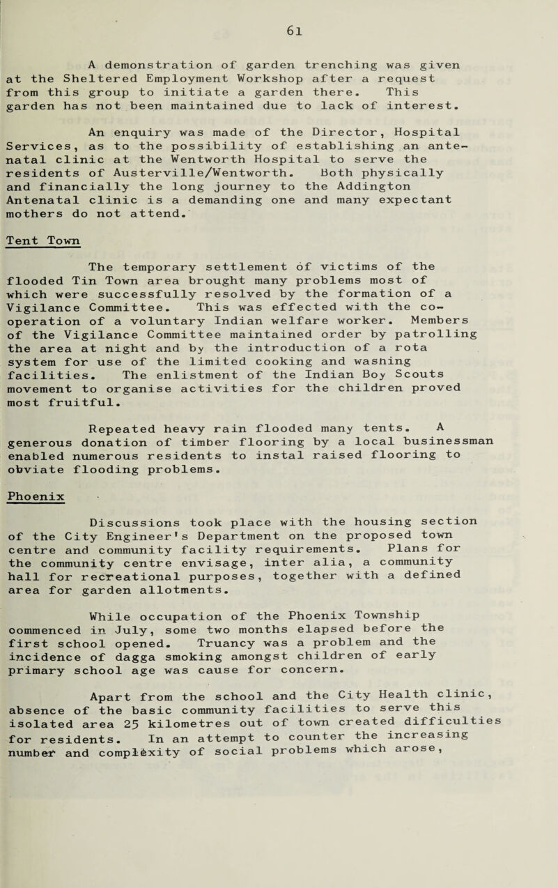 A demonstration of garden trenching was given at the Sheltered Employment Workshop after a request from this group to initiate a garden there. This garden has not been maintained due to lack of interest. An enquiry was made of the Director, Hospital Services, as to the possibility of establishing an ante¬ natal clinic at the Wentworth Hospital to serve the residents of Austerville/Wentworth. Both physically and financially the long journey to the Addington Antenatal clinic is a demanding one and many expectant mothers do not attend. Tent Town The temporary settlement of victims of the flooded Tin Town area brought many problems most of which were successfully resolved by the formation of a Vigilance Committee. This was effected with the co¬ operation of a voluntary Indian welfare worker. Members of the Vigilance Committee maintained order by patrolling the area at night and by the introduction of a rota system for use of the limited cooking and wasning facilities. The enlistment of the Indian Boy Scouts movement to organise activities for the children proved most fruitful. Repeated heavy rain flooded many tents. A generous donation of timber flooring by a local businessman enabled numerous residents to instal raised flooring to obviate flooding problems. Phoenix Discussions took place with the housing section of the City Engineer*s Department on the proposed town centre and community facility requirements. Plans for the community centre envisage, inter alia, a community hall for recreational purposes, together with a defined area for garden allotments. While occupation of the Phoenix Township oommenced in July, some two months elapsed before the first school opened. Truancy was a problem and the incidence of dagga smoking amongst children of early primary school age was cause for concern. Apart from the school and the City Health clinic, absence of the basic community facilities to serve this isolated area 25 kilometres out of town created difficulties for residents. In an attempt to counter the increasing number and complexity of social problems which arose,