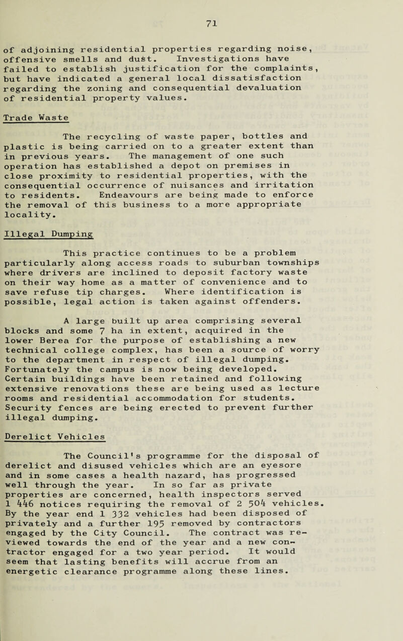 of adjoining residential properties regarding noise, offensive smells and du£t. Investigations have failed to establish justification for the complaints, but have indicated a general local dissatisfaction regarding the zoning and consequential devaluation of residential property values. Trade Waste The recycling of waste paper, bottles and plastic is being carried on to a greater extent than in previous years. The management of one such operation has established a depot on premises in close proximity to residential properties, with the consequential occurrence of nuisances and irritation to residents. Endeavours are being made to enforce the removal of this business to a more appropriate locality. Illegal Dumping This practice continues to be a problem particularly along access roads to suburban townships where drivers are inclined to deposit factory waste on their way home as a matter of convenience and to save refuse tip charges. Where identification is possible, legal action is taken against offenders. A large built up area comprising several blocks and some 7 ha in extent, acquired in the lower Berea for the purpose of establishing a new technical college complex, has been a source of worry to the department in respect of illegal dumping. Fortunately the campus is now being developed. Certain buildings have been retained and following extensive renovations these are being used as lecture rooms and residential accommodation for students. Security fences are being erected to prevent further illegal dumping. Derelict Vehicles The Council*s programme for the disposal of derelict and disused vehicles which are an eyesore and in some cases a health nazard, has progressed well through the year. In so far as private properties are concerned, health inspectors served 1 446 notices requiring the removal of 2 5^4 vehicles. By the year end 1 332 vehicles had been disposed of privately and a further 195 removed by contractors engaged by the City Council. The contract was re¬ viewed towards the end of the year and a new con¬ tractor engaged for a two year period. It would seem that lasting benefits will accrue from an energetic clearance programme along these lines.