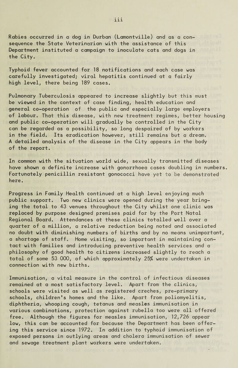 Rabies occurred in a dog in Durban (Lamontville) and as a con¬ sequence the State Veterinarian with the assistance of this Department instituted a campaign to inoculate cats and dogs in the City. Typhoid fever accounted for 18 notifications and each case was carefully investigated; viral hepatitis continued at a fairly high level, there being 189 cases. Pulmonary Tuberculosis appeared to increase slightly but this must be viewed in the context of case finding, health education and general co-operation of the public and especially large employers of labour. That this disease, with new treatment regimes, better housing and public co-operation will gradually be controlled in the City can be regarded as a possibility, so long despaired of by workers in the field. Its eradication however, still remains but a dream. A detailed analysis of the disease in the City appears in the body of the report. In common with the situation world wide, sexually transmitted diseases have shown a definite increase with gonorrhoea cases doubling in numbers. Fortunately penicillin resistant gonococci have yet to be demonstrated here. Progress in Family Health continued at a high level enjoying much public support. Two new clinics were opened during the year bring¬ ing the total to 43 venues throughout the City whilst one clinic was replaced by purpose designed premises paid for by the Port Natal Regional Board. Attendances at these clinics totalled well over a quarter of a million, a relative reduction being noted and associated no doubt with diminishing numbers of births and by no means unimportant, a shortage of staff. Home visiting, so important in maintaining con¬ tact with families and introducing preventive health services and a philosophy of good health to citizens increased slightly to reach a total of some 53 000, of which approximately 25$ were undertaken in connection with new births. Immunisation, a vital measure in the control of infectious diseases remained at a most satisfactory level. Apart from the clinics, schools were visited as well as registered creches, pre-primary schools, children's homes and the like. Apart from poliomyelitis, diphtheria, whooping cough, tetanus and measles immunisation in various combinations, protection against rubella too were all offered free. Although the figures for measles immunisation, 12,726 appear low, this can be accounted for because the Department has been offer¬ ing this service since 1972. In addition to typhoid immunisation of exposed persons in outlying areas and cholera immunisation of sewer and sewage treatment plant workers were undertaken.