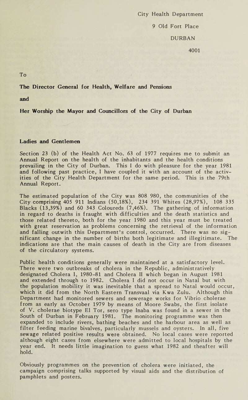 City Health Department 9 Old Fort Place DURBAN 4001 To The Director General for Health, Welfare and Pensions and Her Worship the Mayor and Councillors of the City of Durban Ladies and Gentlemen Section 23 (b) of the Health Act No. 63 of 1977 requires me to submit an Annual Report on the health of the inhabitants and the health conditions prevailing in the City of Durban. This I do with pleasure for the year 1981 and following past practice, I have coupled it with an account of the activ¬ ities of the City Health Department for the same period. This is the 79th Annual Report. The estimated population of the City was 808 980, the communities of the City comprising 405 911 Indians (50,18%), 234 391 Whites (28,97%), 108 335 Blacks (13,39%) and 60 343 Coloureds (7,46%). The gathering of information in regard to deaths is fraught with difficulties and the death statistics and those related thereto, both for the year 1980 and this year must be treated with great reservation as problems concerning the retrieval of the information and falling outwith this Department's control, occurred. There was no sig¬ nificant change in the number of births both legitimate and illegitimate. The indications are that the main causes of death in the City are from diseases of the circulatory systems. Public health conditions generally were maintained at a satisfactory level. There were two outbreaks of cholera in the Republic, administratively designated Cholera I, 1980-81 and Cholera II which began in August 1981 and extended through to 1982. Cholera I did not occur in Natal but with the population mobility it was inevitable that a spread to Natal would occur, which it did from the North Eastern Transvaal via Kwa Zulu. Although this Department had monitored sewers and sewerage works for Vibrio cholerae from as early as October 1979 by means of Moore Swabs, the first isolate of V. cholerae biotype El Tor, sero type Inaba was found in a sewer in the South of Durban in February 1981. The monitoring programme was then expanded to include rivers, bathing beaches and the harbour area as well as filter feeding marine bivalves, particularly mussels and oysters. In all, five sewage related positive results were obtained. No local cases were reported although eight cases from elsewhere were admitted to local hospitals by the year end. It needs little imagination to guess what 1982 and theafter will hold. Obviously programmes on the prevention of cholera were initiated, the campaign comprising talks supported by visual aids and the distribution of pamphlets and posters.