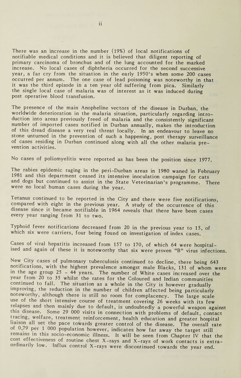 There was an increase in the number (19%) of local notifications of notifiable medical conditions and it is believed that diligent reporting of primary carcinoma of bronchus and of the lung accounted for the marked increase. No local cases of diphtheria occurred for the second successive year, a far cry from the situation in the early 1950's when some 200 cases occurred per annum. The one case of lead poisoning was noteworthy in that it was the third episode in a ten year old suffering from pica. Similarly the single local case of malaria was of interest as it was induced during post operative blood transfusion. The presence of the main Anopheline vectors of the disease in Durban, the worldwide deterioration in the malaria situation, particularly regarding intro¬ duction into areas previously freed of malaria and the consistently significant number of imported cases notified in Durban annually, makes the introduction of this dread disease a very real threat locally. In an endeavour to leave no stone unturned in the prevention of such a happening, post therapy surveillance of cases residing in Durban continued along with all the other malaria pre¬ vention activities. No cases of poliomyelitis were reported as has been the position since 1977. The rabies epidemic raging in the peri-Durban areas in 1980 waned in February 1981 and this department ceased its intensive inoculation campaign for cats and dogs but continued to assist in the State Veterinarian's programme. There were no local human cases during the year. Tetanus continued to be reported in the City and there were five notifications, compared with eight in the previous year. A study of the occurrence of this disease since it became notifiable in 1964 reveals that there have been cases every year ranging from 31 to two. Typhoid fever notifications decreased from 20 in the previous year to 15, of which six were carriers, four being found on investigation of index cases. Cases of viral hepatitis increased from 157 to 170, of which 64 were hospital¬ ised and again of these it is noteworthy that six were proven B virus infections. New City cases of pulmonary tuberculosis continued to decline, there being 643 notifications, with the highest prevalence amongst male Blacks, 131 of whom were in the age group 25 - 44 years. The number of White cases increased over the year from 20 to 35 whilst the rates for the Coloured and Indian communities continued to fall. The situation as a whole in the City is however gradually improving, the reduction in the number of children affected being particularly noteworthy, although there is still no room for complacency. The large scale use of the short intensive course of treatment covering 26 weeks with its few relapses and then mainly due to default, is undoubtedly a powerful weapon against this disease. Some 29 000 visits in connection with problems of default, contact tracing, welfare, treatment reinforcement, health education and greater hospital liaison all set the pace towards greater control of the disease. The overall rate of 0,79 per 1 000 population however, indicates how far away the target still remains in this socio-economic illness. It will be seen from Chapter IV that the cost e fectiveness of routine chest X-rays and X-rays of work contacts is extra¬ ordinarily low. Influx control X-rays were discontinued towards the year end.