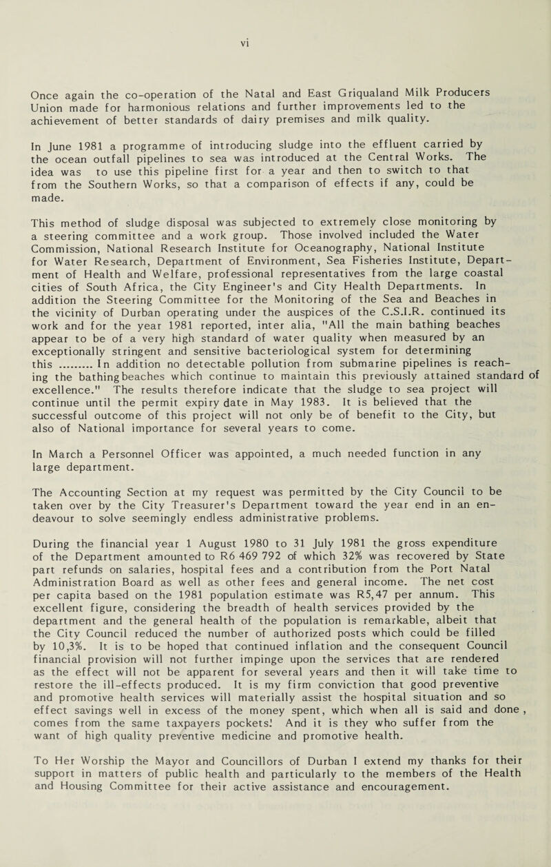 Once again the co-operation of the Natal and East Griqualand Milk Producers Union made for harmonious relations and further improvements led to the achievement of better standards of dairy premises and milk quality. In June 1981 a programme of introducing sludge into the effluent carried by the ocean outfall pipelines to sea was introduced at the Central Works. The idea was to use this pipeline first for a year and then to switch to that from the Southern Works, so that a comparison of effects if any, could be made. This method of sludge disposal was subjected to extremely close monitoring by a steering committee and a work group. Those involved included the Water Commission, National Research Institute for Oceanography, National Institute for Water Research, Department of Environment, Sea Fisheries Institute, Depart¬ ment of Health and Welfare, professional representatives from the large coastal cities of South Africa, the City Engineer's and City Health Departments. In addition the Steering Committee for the Monitoring of the Sea and Beaches in the vicinity of Durban operating under the auspices of the C.S.I.R. continued its work and for the year 1981 reported, inter alia, All the main bathing beaches appear to be of a very high standard of water quality when measured by an exceptionally stringent and sensitive bacteriological system for determining this . In addition no detectable pollution from submarine pipelines is reach¬ ing the bathing beaches which continue to maintain this previously attained standard of excellence. The results therefore indicate that the sludge to sea project will continue until the permit expiry date in May 1983. It is believed that the successful outcome of this project will not only be of benefit to the City, but also of National importance for several years to come. In March a Personnel Officer was appointed, a much needed function in any large department. The Accounting Section at my request was permitted by the City Council to be taken over by the City Treasurer's Department toward the year end in an en¬ deavour to solve seemingly endless administrative problems. During the financial year 1 August 1980 to 31 July 1981 the gross expenditure of the Department amounted to R6 469 792 of which 32% was recovered by State part refunds on salaries, hospital fees and a contribution from the Port Natal Administration Board as well as other fees and general income. The net cost per capita based on the 1981 population estimate was R5,47 per annum. This excellent figure, considering the breadth of health services provided by the department and the general health of the population is remarkable, albeit that the City Council reduced the number of authorized posts which could be filled by 10,3%. It is to be hoped that continued inflation and the consequent Council financial provision will not further impinge upon the services that are rendered as the effect will not be apparent for several years and then it will take time to restore the ill-effects produced. It is my firm conviction that good preventive and promotive health services will materially assist the hospital situation and so effect savings well in excess of the money spent, which when all is said and done, comes from the same taxpayers pocketsJ And it is they who suffer from the want of high quality preventive medicine and promotive health. To Her Worship the Mayor and Councillors of Durban I extend my thanks for their support in matters of public health and particularly to the members of the Health and Housing Committee for their active assistance and encouragement.