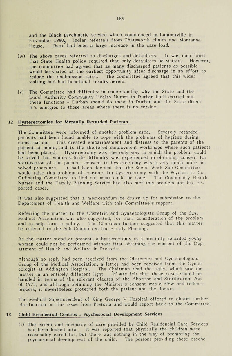 and the Black psychiatric service which commenced in Lamontville in November 1980^ Indian referrals from Chatsworth clinics and Montanne House. There had been a large increase in the case load. (iv) The above cases referred to discharges and defaulters. It was mentioned that State Health policy required that only defaulters be visited. However, the committee had agreed that as many discharged patients as possible would be visited at the earliest opportunity after discharge in an effort to reduce the readmission rates. The committee agreed that this wider visiting had had beneficial results herein. (v) The Committee had difficulty in understanding why the State and the Local Authority Community Health Nurses in Durban both carried out these functions - Durban should do these in Durban and the State direct it's energies to those areas where there is no service. 12 Hysterectomies for Mentally Retarded Patients The Committee were informed of another problem area. Severely retarded patients had been found unable to cope with the problems of hygiene during menstruation. This created embarrassment and distress to the parents of the patient at home, and to the sheltered employment workshops where such patients had been placed. Hysterectomy was the only way in which the problem could be solved, but whereas little difficulty was experienced in obtaining consent for sterilisation of the patient, consent to hysterectomy was a very much more in¬ volved procedure. It had been decided that the Social Work Sub-Committee would raise this problem of consents for hysterectomy with the Psychiatric Co- Ordinating Committee to find out what could be done. The Community Health Nurses and the Family Planning Service had also met this problem and had re¬ ported cases. It was also suggested that a memorandum be drawn up for submission to the Department of Health and Welfare with this Committee's support. Referring the matter to the Obstetric and Gynaecologists Group of the S.A. Medical Association was also suggested, for their consideration of the problem and to help form a policy. The Chairman further suggested that this matter be referred to the Sub-Committee for Family Planning. As the matter stood at present, a hysterectomy in a mentally retarded young woman could not be performed without first obtaining the consent of the Dep¬ artment of Health and Welfare in Pretoria. Although no reply had been received from the Obstetrics and Gynaecologists Group of the Medical Association, a letter had been received from the Gynae¬ cologist at Addington Hospital. The Chairman read the reply, which s&w the matter in an entirely different light. It* was felt that these cases should be handled in terms of the relevant clauses of the Abortion and Sterilisation Act of 1975, and although obtaining the Minister's consent was a slow and tedious process, it nevertheless protected both the patient and the doctor. The Medical Superintendent of King George V Hospital offered to obtain further clarification on this issue from Pretoria and would report back to the Committee. 13 Child Residential Centres : Psychosocial Development Services (i) The extent and adequacy of care provided by Child Residential Care Services had been looked into. It was reported that physically the children were reasonably cared for, but there was nothing in the way of promoting the psychosocial development of the child. The persons providing these creche