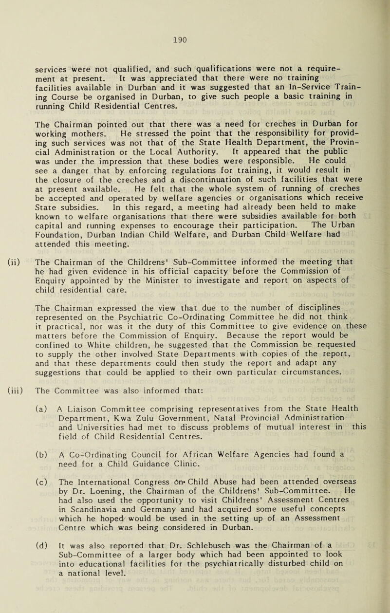 services were not qualified, and such qualifications were not a require¬ ment at present. It was appreciated that there were no training facilities available in Durban and it was suggested that an In-Service Train¬ ing Course be organised in Durban, to give such people a basic training in running Child Residential Centres. The Chairman pointed out that there was a need for creches in Durban for working mothers. He stressed the point that the responsibility for provid¬ ing such services was not that of the State Health Department, the Provin¬ cial Administration or the Local Authority. It appeared that the public was under the impression that these bodies were responsible. He could see a danger that by enforcing regulations for training, it would result in the closure of the creches and a discontinuation of such facilities that were at present available. He felt that the whole system of running of creches be accepted and operated by welfare agencies or organisations which receive State subsidies. In this regard, a meeting had already been held to make known to welfare organisations that there were subsidies available for both capital and running expenses to encourage their participation. The Urban Foundation, Durban Indian Child Welfare, and Durban Child Welfare had attended this meeting. (ii) The Chairman of the Childrens' Sub-Committee informed the meeting that he had given evidence in his official capacity before the Commission of Enquiry appointed by the Minister to investigate and report on aspects of child residential care. The Chairman expressed the view that due to the number of disciplines represented on the Psychiatric Co-Ordinating Committee he did not think it practical, nor was it the duty of this Committee to give evidence on these matters before the Commission of Enquiry. Because the report would be confined to White children, he suggested that the Commission be requested to supply the other involved State Departments with copies of the report, and that these departments could then study the report and adapt any suggestions that could be applied to their own particular circumstances. (iii) The Committee was also informed that: (a) A Liaison Committee comprising representatives from the State Health Department, Kwa Zulu Government, Natal Provincial Administration and Universities had met to discuss problems of mutual interest in this field of Child Residential Centres. (b) A Co-Ordinating Council for African Welfare Agencies had found a need for a Child Guidance Clinic. (c) The International Congress An* Child Abuse had been attended overseas by Dr. Loening, the Chairman of the Childrens' Sub-Committee. He had also used the opportunity to visit Childrens' Assessment Centres in Scandinavia and Germany and had acquired some useful concepts which he hoped would be used in the setting up of an Assessment Centre which was being considered in Durban. (d) It was also reported that Dr. Schlebusch was the Chairman of a Sub-Committee of a larger body which had been appointed to look into educational facilities for the psychiatrically disturbed child on a national level.