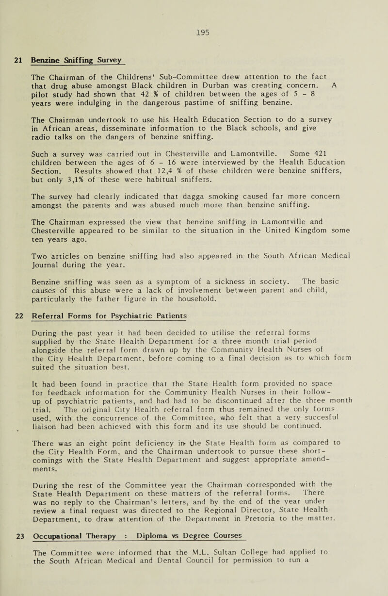 21 Benzine Sniffing Survey The Chairman of the Childrens' Sub-Committee drew attention to the fact that drug abuse amongst Black children in Durban was creating concern. A pilot study had shown that 42 % of children between the ages of 5 - 8 years were indulging in the dangerous pastime of sniffing benzine. The Chairman undertook to use his Health Education Section to do a survey in African areas, disseminate information to the Black schools, and give radio talks on the dangers of benzine sniffing. Such a survey was carried out in Chesterville and Lamontville. Some 421 children between the ages of 6 - 16 were interviewed by the Health Education Section. Results showed that 12,4 % of these children were benzine sniffers, but only 3,1% of these were habitual sniffers. The survey had clearly indicated that dagga smoking caused far more concern amongst the parents and was abused much more than benzine sniffing. The Chairman expressed the view' that benzine sniffing in Lamontville and Chesterville appeared to be similar to the situation in the United Kingdom some ten years ago. Two articles on benzine sniffing had also appeared in the South African Medical Journal during the year. Benzine sniffing was seen as a symptom of a sickness in society. The basic causes of this abuse were a lack of involvement between parent and child, particularly the father figure in the household. 22 Referral Forms for Psychiatric Patients During the past year it had been decided to utilise the referral forms supplied by the State Health Department for a three month trial period alongside the referral form drawn up by the Community Health Nurses of the City Health Department, before coming to a final decision as to which form suited the situation best. It had been found in practice that the State Health form provided no space for feedback information for the Community Health Nurses in their follow¬ up of psychiatric patients, and had had to be discontinued after the three month trial. The original City Health referral form thus remained the only forms used, with the concurrence of the Committee, who felt that a very succesful liaison had been achieved with this form and its use should be continued. There was an eight point deficiency ir> the State Health form as compared to the City Health Form, and the Chairman undertook to pursue these short¬ comings with the State Health Department and suggest appropriate amend¬ ments. During the rest of the Committee year the Chairman corresponded with the State Health Department on these matters of the referral forms. There was no reply to the Chairman's letters, and by the end of the year under review a final request was directed to the Regional Director, State Health Department, to draw attention of the Department in Pretoria to the matter. 23 Occupational Therapy : Diploma vs Degree Courses The Committee were informed that the M.L. Sultan College had applied to the South African Medical and Dental Council for permission to run a