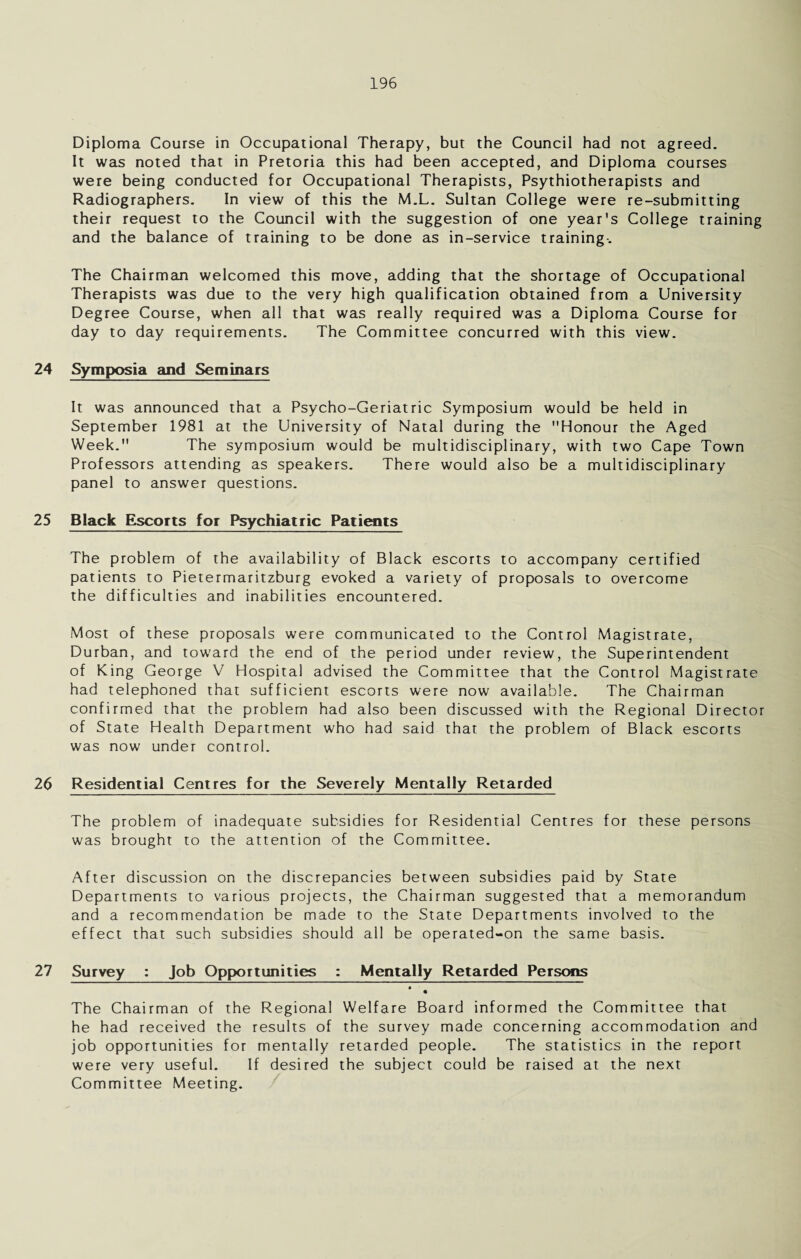 Diploma Course in Occupational Therapy, but the Council had not agreed. It was noted that in Pretoria this had been accepted, and Diploma courses were being conducted for Occupational Therapists, Psythiotherapists and Radiographers. In view of this the M.L. Sultan College were re-submitting their request to the Council with the suggestion of one year's College training and the balance of training to be done as in-service training-. The Chairman welcomed this move, adding that the shortage of Occupational Therapists was due to the very high qualification obtained from a University Degree Course, when all that was really required was a Diploma Course for day to day requirements. The Committee concurred with this view. 24 Symposia and Seminars It was announced that a Psycho-Geriatric Symposium would be held in September 1981 at the University of Natal during the Honour the Aged Week. The symposium would be multidisciplinary, with two Cape Town Professors attending as speakers. There would also be a multidisciplinary panel to answer questions. 25 Black Escorts for Psychiatric Patients The problem of the availability of Black escorts to accompany certified patients to Pietermaritzburg evoked a variety of proposals to overcome the difficulties and inabilities encountered. Most of these proposals were communicated to the Control Magistrate, Durban, and toward the end of the period under review, the Superintendent of King George V Hospital advised the Committee that the Control Magistrate had telephoned that sufficient escorts were now available. The Chairman confirmed that the problem had also been discussed with the Regional Director of State Health Department who had said that the problem of Black escorts was now under control. 26 Residential Centres for the Severely Mentally Retarded The problem of inadequate subsidies for Residential Centres for these persons was brought to the attention of the Committee. After discussion on the discrepancies between subsidies paid by State Departments to various projects, the Chairman suggested that a memorandum and a recommendation be made to the State Departments involved to the effect that such subsidies should all be operated-on the same basis. 27 Survey : Job Opportunities : Mentally Retarded Persons • The Chairman of the Regional Welfare Board informed the Committee that he had received the results of the survey made concerning accommodation and job opportunities for mentally retarded people. The statistics in the report were very useful. If desired the subject could be raised at the next Committee Meeting.