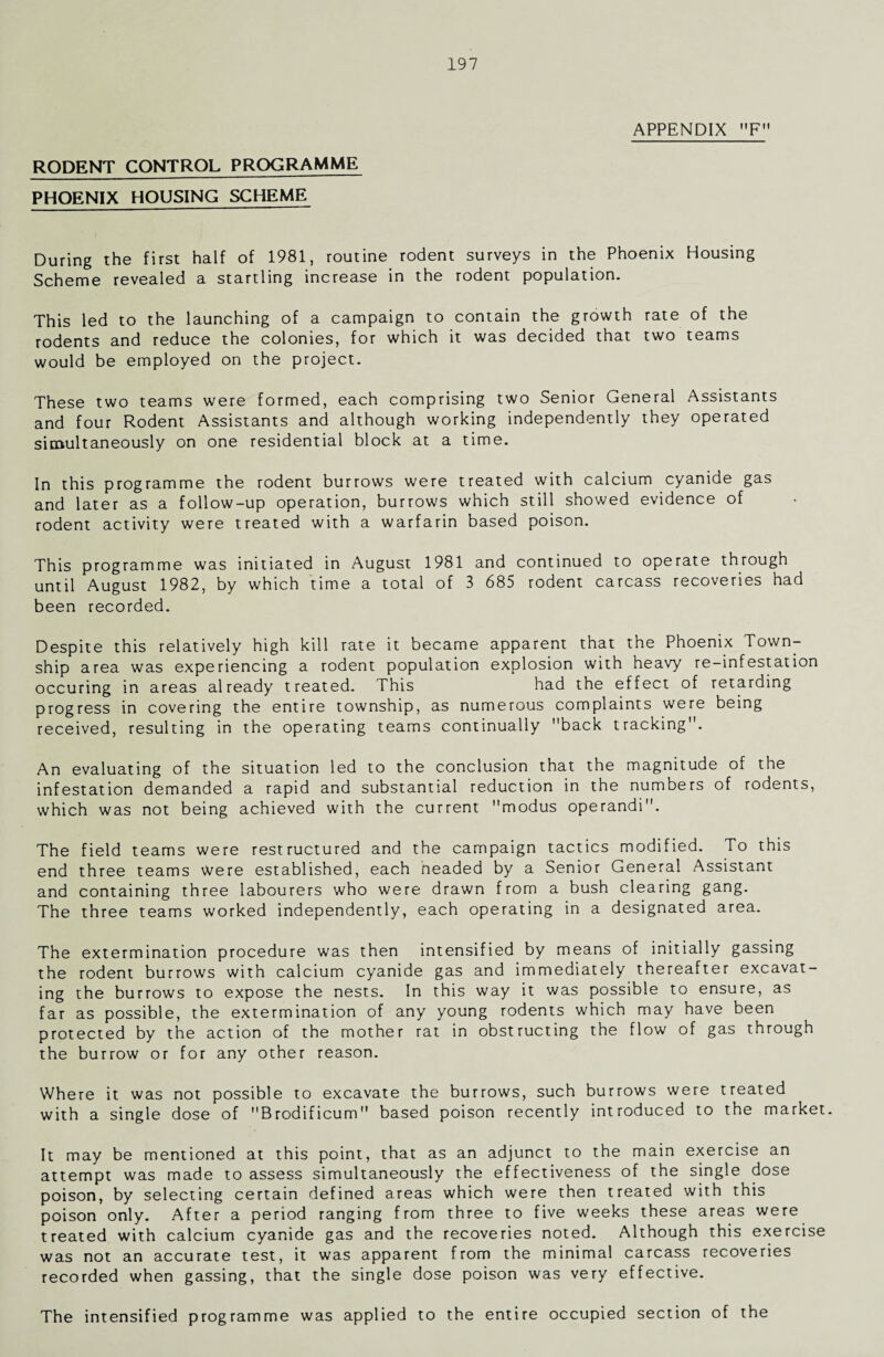 APPENDIX F RODENT CONTROL PROGRAMME PHOENIX HOUSING SCHEME During the first half of 1981, routine rodent surveys in the Phoenix Housing Scheme revealed a startling increase in the rodent population. This led to the launching of a campaign to contain the growth rate of the rodents and reduce the colonies, for which it was decided that two teams would be employed on the project. These two teams were formed, each comprising two Senior General Assistants and four Rodent Assistants and although working independently they operated simultaneously on one residential block at a time. In this programme the rodent burrows were treated with calcium cyanide gas and later as a follow-up operation, burrows which still showed evidence of rodent activity were treated with a warfarin based poison. This programme was initiated in August 1981 and continued to operate through until August 1982, by which time a total of 3 685 rodent carcass recoveries had been recorded. Despite this relatively high kill rate it became apparent that the Phoenix Town¬ ship area was experiencing a rodent population explosion with heavy re-infestation occuring in areas already treated. This had the effect of retarding progress in covering the entire township, as numerous complaints were being received, resulting in the operating teams continually back tracking. An evaluating of the situation led to the conclusion that the magnitude of the infestation demanded a rapid and substantial reduction in the numbers of rodents, which was not being achieved with the current modus operandi. The field teams were restructured and the campaign tactics modified. To this end three teams Were established, each headed by a Senior General Assistant and containing three labourers who were drawn from a bush clearing gang. The three teams worked independently, each operating in a designated area. The extermination procedure was then intensified by means of initially gassing the rodent burrows with calcium cyanide gas and immediately thereafter excavat¬ ing the burrows to expose the nests. In this way it was possible to ensure, as far as possible, the extermination of any young rodents which may have been protected by the action of the mother rat in obstructing the flow of gas through the burrow or for any other reason. Where it was not possible to excavate the burrows, such burrows were treated with a single dose of Brodificum based poison recently introduced to the market. It may be mentioned at this point, that as an adjunct to the main exercise an attempt was made to assess simultaneously the effectiveness of the single dose poison, by selecting certain defined areas which were then treated with this poison only. After a period ranging from three to five weeks these areas were treated with calcium cyanide gas and the recoveries noted. Although this exercise was not an accurate test, it was apparent from the minimal carcass recoveries recorded when gassing, that the single dose poison was very effective. The intensified programme was applied to the entire occupied section of the