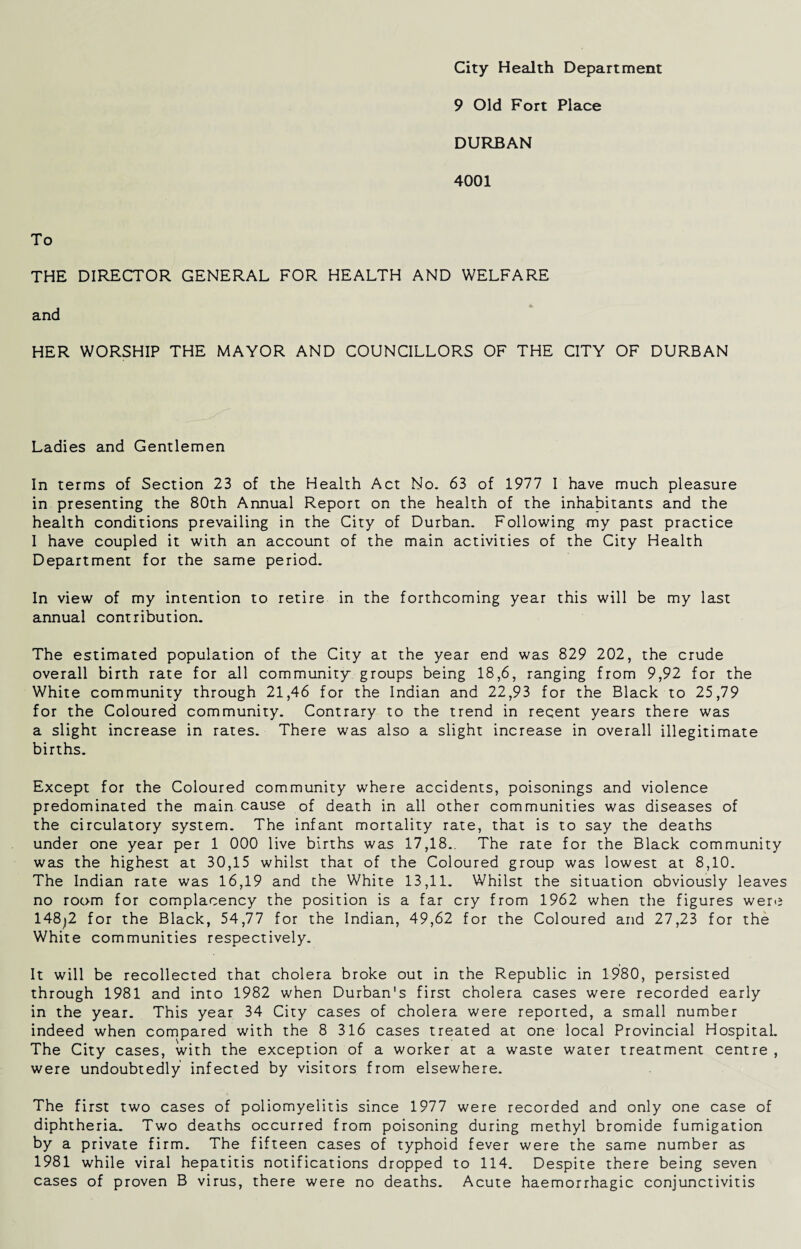 City Health Department 9 Old Fort Place DURBAN 4001 To THE DIRECTOR GENERAL FOR HEALTH AND WELFARE and HER WORSHIP THE MAYOR AND COUNCILLORS OF THE CITY OF DURBAN Ladies and Gentlemen In terms of Section 23 of the Health Act No. 63 of 1977 I have much pleasure in presenting the 80th Annual Report on the health of the inhabitants and the health conditions prevailing in the City of Durban. Following my past practice I have coupled it with an account of the main activities of the City Health Department for the same period. In view of my intention to retire in the forthcoming year this will be my last annual contribution. The estimated population of the City at the year end was 829 202, the crude overall birth rate for all community groups being 18,6, ranging from 9,92 for the White community through 21,46 for the Indian and 22,93 for the Black to 25,79 for the Coloured community. Contrary to the trend in recent years there was a slight increase in rates. There was also a slight increase in overall illegitimate births. Except for the Coloured community where accidents, poisonings and violence predominated the main cause of death in all other communities was diseases of the circulatory system. The infant mortality rate, that is to say the deaths under one year per 1 000 live births was 17,18.. The rate for the Black community was the highest at 30,15 whilst that of the Coloured group was lowest at 8,10. The Indian rate was 16,19 and the White 13,11. Whilst the situation obviously leaves no room for complacency the position is a far cry from 1962 when the figures were 148^2 for the Black, 54,77 for the Indian, 49,62 for the Coloured and 27,23 for the White communities respectively. It will be recollected that cholera broke out in the Republic in 1980, persisted through 1981 and into 1982 when Durban's first cholera cases were recorded early in the year. This year 34 City cases of cholera were reported, a small number indeed when compared with the 8 316 cases treated at one local Provincial Hospital. The City cases, with the exception of a worker at a waste water treatment centre , were undoubtedly infected by visitors from elsewhere. The first two cases of poliomyelitis since 1977 were recorded and only one case of diphtheria. Two deaths occurred from poisoning during methyl bromide fumigation by a private firm. The fifteen cases of typhoid fever were the same number as 1981 while viral hepatitis notifications dropped to 114. Despite there being seven cases of proven B virus, there were no deaths. Acute haemorrhagic conjunctivitis