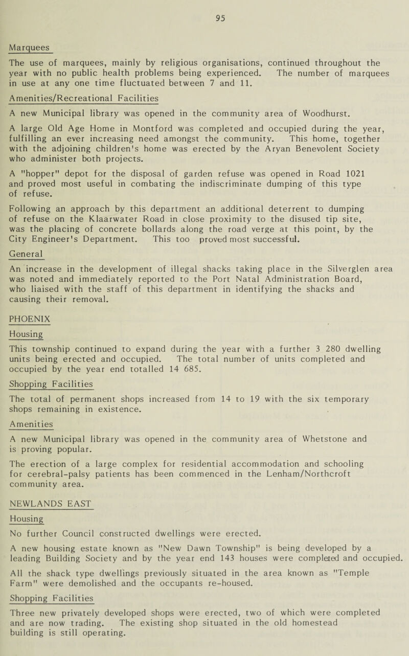 Marquees The use of marquees, mainly by religious organisations, continued throughout the year with no public health problems being experienced. The number of marquees in use at any one time fluctuated between 7 and 11. Amenities/Recreational Facilities A new Municipal library was opened in the community area of Woodhurst. A large Old Age Home in Montford was completed and occupied during the year, fulfilling an ever increasing need amongst the community. This home, together with the adjoining children's home was erected by the Aryan Benevolent Society who administer both projects. A hopper depot for the disposal of garden refuse was opened in Road 1021 and proved most useful in combating the indiscriminate dumping of this type of refuse. Following an approach by this department an additional deterrent to dumping of refuse on the Klaarwater Road in close proximity to the disused tip site, was the placing of concrete bollards along the road verge at this point, by the City Engineer's Department. This too proved most successful. General An increase in the development of illegal shacks taking place in the Silverglen area was noted and immediately reported to the Port Natal Administration Board, who liaised with the staff of this department in identifying the shacks and causing their removal. PHOENIX Housing This township continued to expand during the year with a further 3 280 dwelling units being erected and occupied. The total number of units completed and occupied by the year end totalled 14 685. Shopping Facilities The total of permanent shops increased from 14 to 19 with the six temporary shops remaining in existence. Amenities A new Municipal library was opened in the community area of Whetstone and is proving popular. The erection of a large complex for residential accommodation and schooling for cerebral-palsy patients has been commenced in the Lenham/Northcroft community area. NEWLANDS EAST Housing No further Council constructed dwellings were erected. A new housing estate known as New Dawn Township is being developed by a leading Building Society and by the year end 143 houses were completed and occupied. All the shack type dwellings previously situated in the area known as Temple Farm were demolished and the occupants re-housed. Shopping Facilities Three new privately developed shops were erected, two of which were completed and are now trading. The existing shop situated in the old homestead building is still operating.