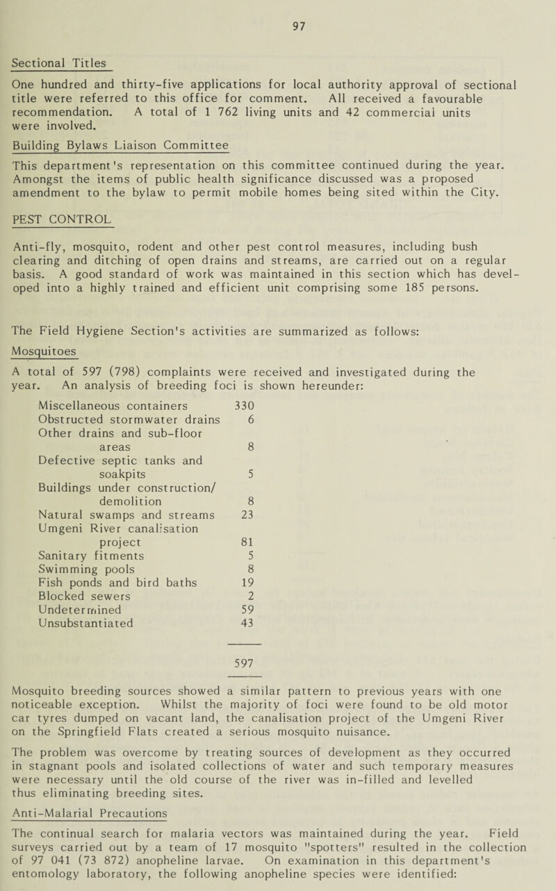 Sectional Titles One hundred and thirty-five applications for local authority approval of sectional title were referred to this office for comment. All received a favourable recommendation. A total of 1 762 living units and 42 commercial units were involved. Building Bylaws Liaison Committee This department's representation on this committee continued during the year. Amongst the items of public health significance discussed was a proposed amendment to the bylaw to permit mobile homes being sited within the City. PEST CONTROL Anti-fly, mosquito, rodent and other pest control measures, including bush clearing and ditching of open drains and streams, are carried out on a regular basis. A good standard of work was maintained in this section which has devel¬ oped into a highly trained and efficient unit comprising some 185 persons. The Field Hygiene Section's activities are summarized as follows: Mosquitoes A total of 597 (798) complaints were received and investigated during the year. An analysis of breeding foci is shown hereunder: Miscellaneous containers 330 Obstructed stormwater drains 6 Other drains and sub-floor areas 8 Defective septic tanks and soakpits 5 Buildings under construction/ demolition 8 Natural swamps and streams 23 Umgeni River canalisation project 81 Sanitary fitments 5 Swimming pools 8 Fish ponds and bird baths 19 Blocked sewers 2 Undeter mined 59 Unsubstantiated 43 597 Mosquito breeding sources showed a similar pattern to previous years with one noticeable exception. Whilst the majority of foci were found to be old motor car tyres dumped on vacant land, the canalisation project of the Umgeni River on the Springfield Flats created a serious mosquito nuisance. The problem was overcome by treating sources of development as they occurred in stagnant pools and isolated collections of water and such temporary measures were necessary until the old course of the river was in-filled and levelled thus eliminating breeding sites. Anti-Malarial Precautions The continual search for malaria vectors was maintained during the year. Field surveys carried out by a team of 17 mosquito spotters resulted in the collection of 97 041 (73 872) anopheline larvae. On examination in this department's entomology laboratory, the following anopheline species were identified: