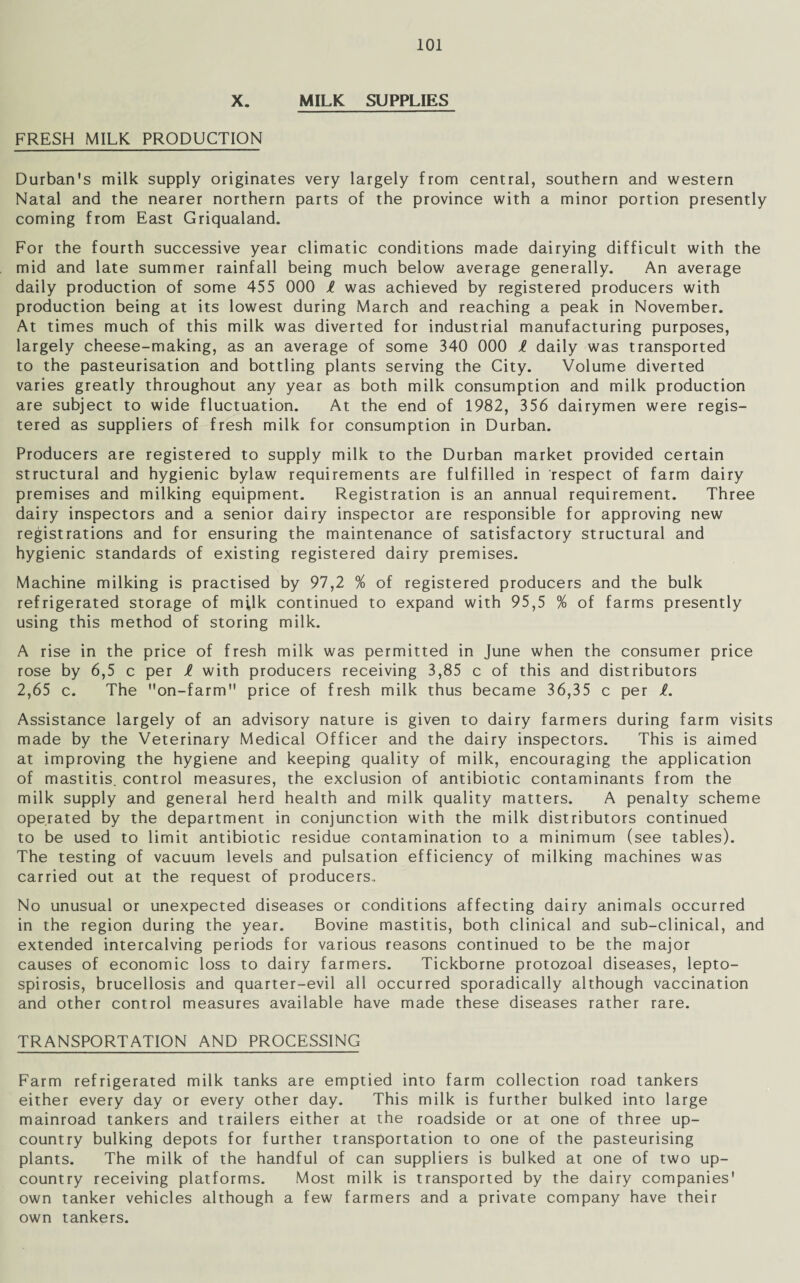 X. MILK SUPPLIES FRESH MILK PRODUCTION Durban's milk supply originates very largely from central, southern and western Natal and the nearer northern parts of the province with a minor portion presently coming from East Griqualand. For the fourth successive year climatic conditions made dairying difficult with the mid and late summer rainfall being much below average generally. An average daily production of some 455 000 l was achieved by registered producers with production being at its lowest during March and reaching a peak in November. At times much of this milk was diverted for industrial manufacturing purposes, largely cheese-making, as an average of some 340 000 ft daily was transported to the pasteurisation and bottling plants serving the City. Volume diverted varies greatly throughout any year as both milk consumption and milk production are subject to wide fluctuation. At the end of 1982, 356 dairymen were regis¬ tered as suppliers of fresh milk for consumption in Durban. Producers are registered to supply milk to the Durban market provided certain structural and hygienic bylaw requirements are fulfilled in respect of farm dairy premises and milking equipment. Registration is an annual requirement. Three dairy inspectors and a senior dairy inspector are responsible for approving new registrations and for ensuring the maintenance of satisfactory structural and hygienic standards of existing registered dairy premises. Machine milking is practised by 97,2 % of registered producers and the bulk refrigerated storage of milk continued to expand with 95,5 % of farms presently using this method of storing milk. A rise in the price of fresh milk was permitted in June when the consumer price rose by 6,5 c per ft with producers receiving 3,85 c of this and distributors 2,65 c. The on-farm price of fresh milk thus became 36,35 c per ft. Assistance largely of an advisory nature is given to dairy farmers during farm visits made by the Veterinary Medical Officer and the dairy inspectors. This is aimed at improving the hygiene and keeping quality of milk, encouraging the application of mastitis, control measures, the exclusion of antibiotic contaminants from the milk supply and general herd health and milk quality matters. A penalty scheme operated by the department in conjunction with the milk distributors continued to be used to limit antibiotic residue contamination to a minimum (see tables). The testing of vacuum levels and pulsation efficiency of milking machines was carried out at the request of producers,. No unusual or unexpected diseases or conditions affecting dairy animals occurred in the region during the year. Bovine mastitis, both clinical and sub-clinical, and extended intercalving periods for various reasons continued to be the major causes of economic loss to dairy farmers. Tickborne protozoal diseases, lepto¬ spirosis, brucellosis and quarter-evil all occurred sporadically although vaccination and other control measures available have made these diseases rather rare. TRANSPORTATION AND PROCESSING Farm refrigerated milk tanks are emptied into farm collection road tankers either every day or every other day. This milk is further bulked into large mainroad tankers and trailers either at the roadside or at one of three up- country bulking depots for further transportation to one of the pasteurising plants. The milk of the handful of can suppliers is bulked at one of two up- country receiving platforms. Most milk is transported by the dairy companies' own tanker vehicles although a few farmers and a private company have their own tankers.