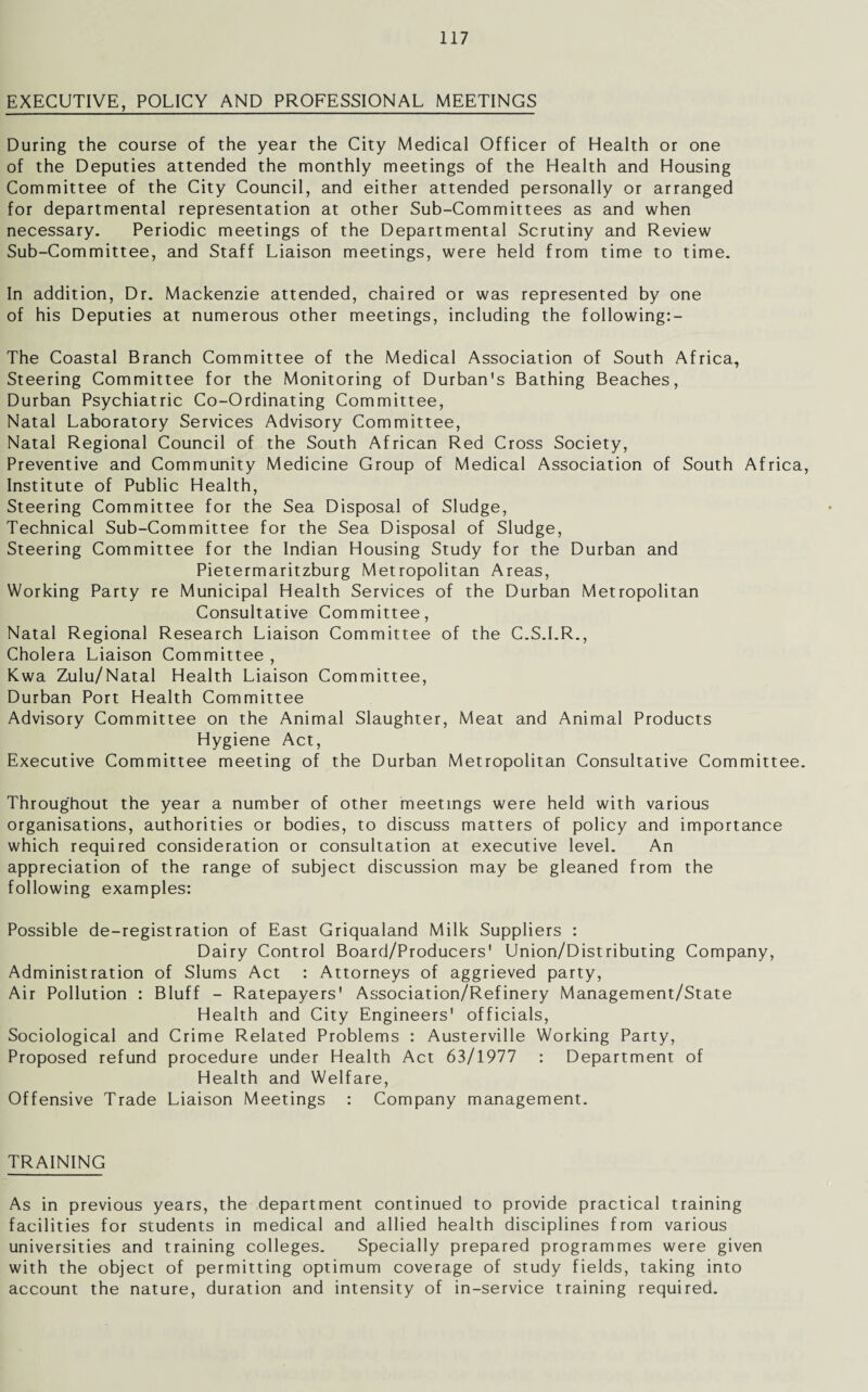 EXECUTIVE, POLICY AND PROFESSIONAL MEETINGS During the course of the year the City Medical Officer of Health or one of the Deputies attended the monthly meetings of the Health and Housing Committee of the City Council, and either attended personally or arranged for departmental representation at other Sub-Committees as and when necessary. Periodic meetings of the Departmental Scrutiny and Review Sub-Committee, and Staff Liaison meetings, were held from time to time. In addition, Dr. Mackenzie attended, chaired or was represented by one of his Deputies at numerous other meetings, including the following:- The Coastal Branch Committee of the Medical Association of South Africa, Steering Committee for the Monitoring of Durban's Bathing Beaches, Durban Psychiatric Co-Ordinating Committee, Natal Laboratory Services Advisory Committee, Natal Regional Council of the South African Red Cross Society, Preventive and Community Medicine Group of Medical Association of South Africa, Institute of Public Health, Steering Committee for the Sea Disposal of Sludge, Technical Sub-Committee for the Sea Disposal of Sludge, Steering Committee for the Indian Housing Study for the Durban and Pietermaritzburg Metropolitan Areas, Working Party re Municipal Health Services of the Durban Metropolitan Consultative Committee, Natal Regional Research Liaison Committee of the C.S.I.R., Cholera Liaison Committee , Kwa Zulu/Natal Health Liaison Committee, Durban Port Health Committee Advisory Committee on the Animal Slaughter, Meat and Animal Products Hygiene Act, Executive Committee meeting of the Durban Metropolitan Consultative Committee. Throughout the year a number of other meetings were held with various organisations, authorities or bodies, to discuss matters of policy and importance which required consideration or consultation at executive level. An appreciation of the range of subject discussion may be gleaned from the following examples: Possible de-registration of East Griqualand Milk Suppliers : Dairy Control Board/Producers' Union/Distributing Company, Administration of Slums Act : Attorneys of aggrieved party, Air Pollution : Bluff - Ratepayers' Association/Refinery Management/State Health and City Engineers' officials, Sociological and Crime Related Problems : Austerville Working Party, Proposed refund procedure under Health Act 63/1977 : Department of Health and Welfare, Offensive Trade Liaison Meetings : Company management. TRAINING As in previous years, the department continued to provide practical training facilities for students in medical and allied health disciplines from various universities and training colleges. Specially prepared programmes were given with the object of permitting optimum coverage of study fields, taking into account the nature, duration and intensity of in-service training required.