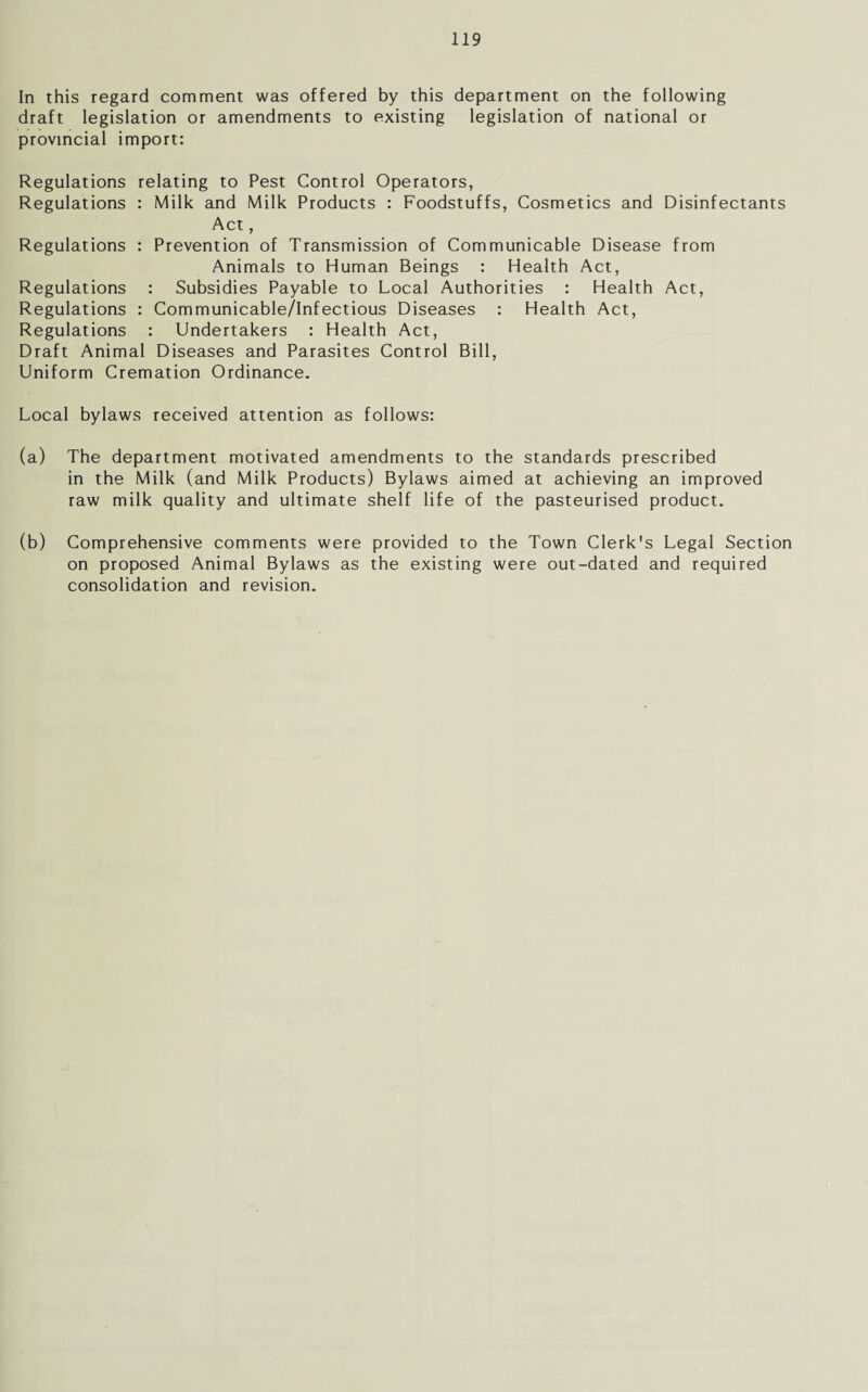 In this regard comment was offered by this department on the following draft legislation or amendments to existing legislation of national or provincial import: Regulations relating to Pest Control Operators, Regulations : Milk and Milk Products : Foodstuffs, Cosmetics and Disinfectants Act, Regulations : Prevention of Transmission of Communicable Disease from Animals to Human Beings : Health Act, Regulations : Subsidies Payable to Local Authorities : Health Act, Regulations : Communicable/Infectious Diseases : Health Act, Regulations : Undertakers : Health Act, Draft Animal Diseases and Parasites Control Bill, Uniform Cremation Ordinance. Local bylaws received attention as follows: (a) The department motivated amendments to the standards prescribed in the Milk (and Milk Products) Bylaws aimed at achieving an improved raw milk quality and ultimate shelf life of the pasteurised product. (b) Comprehensive comments were provided to the Town Clerk's Legal Section on proposed Animal Bylaws as the existing were out-dated and required consolidation and revision.