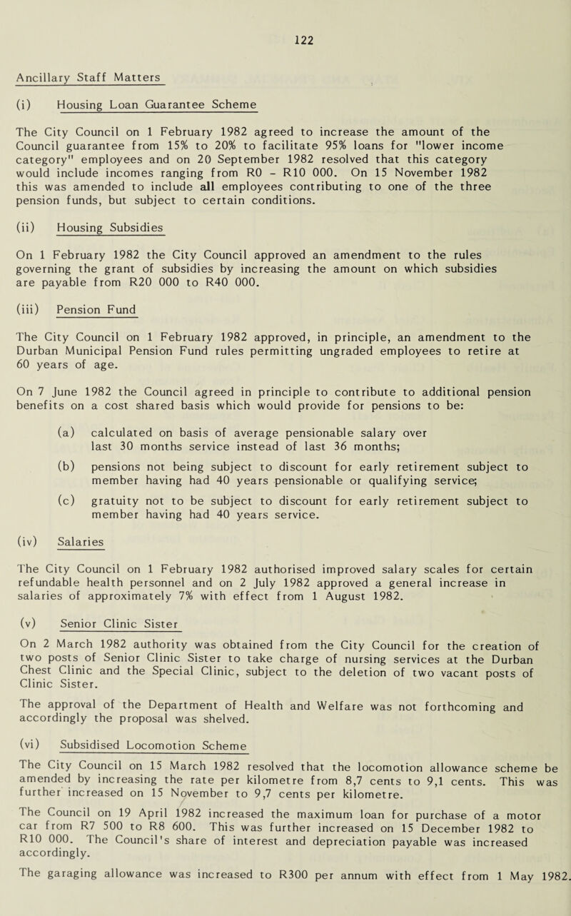 Ancillary Staff Matters (i) Housing Loan Guarantee Scheme The City Council on 1 February 1982 agreed to increase the amount of the Council guarantee from 15% to 20% to facilitate 95% loans for lower income category employees and on 20 September 1982 resolved that this category would include incomes ranging from R0 - RIO 000. On 15 November 1982 this was amended to include all employees contributing to one of the three pension funds, but subject to certain conditions. (ii) Housing Subsidies On 1 February 1982 the City Council approved an amendment to the rules governing the grant of subsidies by increasing the amount on which subsidies are payable from R20 000 to R40 000. (iii) Pension Fund The City Council on 1 February 1982 approved, in principle, an amendment to the Durban Municipal Pension Fund rules permitting ungraded employees to retire at 60 years of age. On 7 June 1982 the Council agreed in principle to contribute to additional pension benefits on a cost shared basis which would provide for pensions to be: (a) calculated on basis of average pensionable salary over last 30 months service instead of last 36 months; (b) pensions not being subject to discount for early retirement subject to member having had 40 years pensionable or qualifying service; (c) gratuity not to be subject to discount for early retirement subject to member having had 40 years service. (iv) Salaries The City Council on 1 February 1982 authorised improved salary scales for certain refundable health personnel and on 2 July 1982 approved a general increase in salaries of approximately 7% with effect from 1 August 1982. (v) Senior Clinic Sister On 2 March 1982 authority was obtained from the City Council for the creation of two posts of Senior Clinic Sister to take charge of nursing services at the Durban Chest Clinic and the Special Clinic, subject to the deletion of two vacant posts of Clinic Sister. The approval of the Department of Health and Welfare was not forthcoming and accordingly the proposal was shelved. (vi) Subsidised Locomotion Scheme The City Council on 15 March 1982 resolved that the locomotion allowance scheme be amended by increasing the rate per kilometre from 8,7 cents to 9,1 cents. This was further increased on 15 November to 9,7 cents per kilometre. The Council on 19 April 1982 increased the maximum loan for purchase of a motor car from R7 500 to R8 600. This was further increased on 15 December 1982 to R10 000. The Council's share of interest and depreciation payable was increased accordingly.