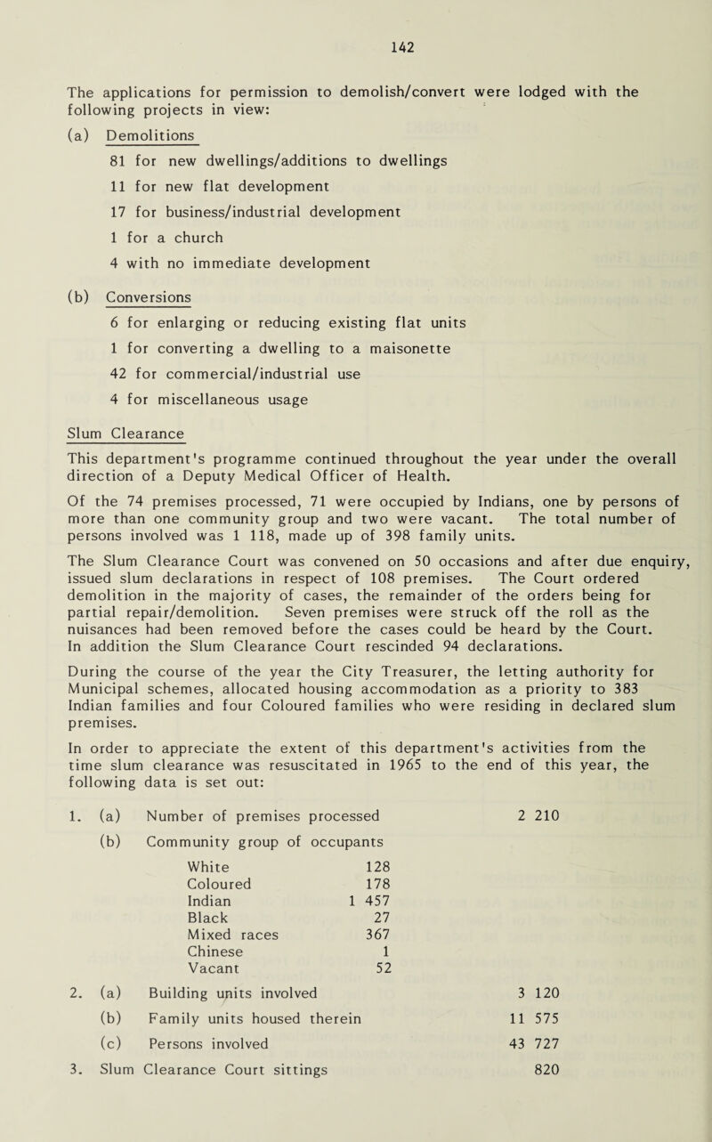 The applications for permission to demolish/convert were lodged with the following projects in view: (a) Demolitions 81 for new dwellings/additions to dwellings 11 for new flat development 17 for business/industrial development 1 for a church 4 with no immediate development (b) Conversions 6 for enlarging or reducing existing flat units 1 for converting a dwelling to a maisonette 42 for commercial/industrial use 4 for miscellaneous usage Slum Clearance This department's programme continued throughout the year under the overall direction of a Deputy Medical Officer of Health. Of the 74 premises processed, 71 were occupied by Indians, one by persons of more than one community group and two were vacant. The total number of persons involved was 1 118, made up of 398 family units. The Slum Clearance Court was convened on 50 occasions and after due enquiry, issued slum declarations in respect of 108 premises. The Court ordered demolition in the majority of cases, the remainder of the orders being for partial repair/demolition. Seven premises were struck off the roll as the nuisances had been removed before the cases could be heard by the Court. In addition the Slum Clearance Court rescinded 94 declarations. During the course of the year the City Treasurer, the letting authority for Municipal schemes, allocated housing accommodation as a priority to 383 Indian families and four Coloured families who were residing in declared slum premises. In order to appreciate the extent of this department's activities from the time slum clearance was resuscitated in 1965 to the end of this year, the following data is set out: 1. (a) Number of premises processed 2 210 (b) Community group of occupants White 128 178 Coloured Indian Black 1 457 27 367 Mixed races Chinese Vacant 1 52 2. (a) Building units involved (b) Family units housed therein (c) Persons involved 43 727 11 575 3 120 3. Slum Clearance Court sittings 820