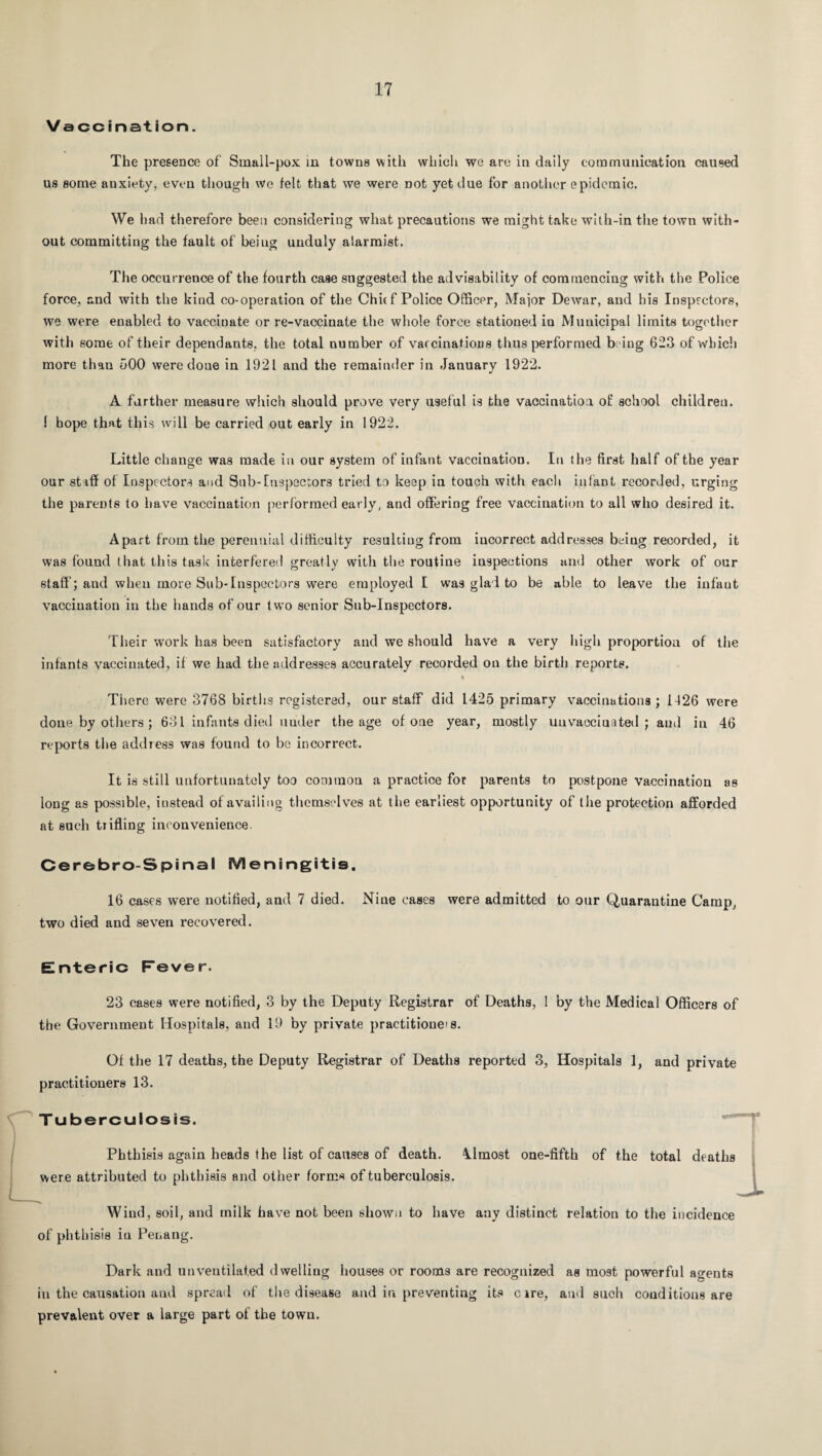 Vaocination. The presence of Small-pox in towns with which we are in daily communication caused us some anxiety, even though we felt that we were Dot yet due for another epidemic. We had therefore been considering what precautions we might take with-in the town with¬ out committing the fault of being unduly alarmist. The occurrence of the fourth case suggested the advisability of commencing with the Police force, and with the kind co-operation of the Chit f Police Officer, Major Dewar, and his Inspectors, we were enabled to vaccinate or re-vaccinate the whole force stationed in Municipal limits together with some of their dependants, the total number of vaccinations thus performed being 623 of which more than 500 were done in 1921 and the remainder in January 1922. A farther measure which should prove very useful is the vaccination of school children. 1 hope that this will be carried out early in 1922. Little change was made in our system of infant vaccination. In the first half of the year our staff of Inspectors and Sub-Inspectors tried to keep in touch with each infant recorded, urging the parents to have vaccination performed early, and offering free vaccination to all who desired it. Apart from the perennial difficulty resulting from incorrect addresses being recorded, it was found that this task interfered greatly with the routine inspections and other work of our staff; aud when more Sub-Inspectors were employed I was glad to be able to leave the infaut vaccination in the hands of our two senior Sub-Inspectors. Their work has been satisfactory aud we should have a very high proportion of the infants vaccinated, if we had the addresses accurately recorded on the birth reports. « There were 3768 births registered, our staff did 1425 primary vaccinations; 1426 were done by others ; 631 infants died under the age of one year, mostly uu vaccin a ted ; aud in 46 reports the address was found to be incorrect. It is still unfortunately too common a practice for parents to postpone vaccination as long as possible, instead of availing themselves at the earliest opportunity of the protection afforded at such trifling inconvenience. Cerebro-Spinal Meningitis. 16 cases were notified, and 7 died. Nine cases were admitted to our Quarantine Camp, two died and seven recovered. Enteric Fever. 23 cases were notified, 3 by the Deputy Registrar of Deaths, 1 by the Medical Officers of the Government Hospitals, and 19 by private practitioners. Of the 17 deaths, the Deputy Registrar of Deaths reported 3, Hospitals 1, and private practitioners 13. Tuberculosis. Phthisis again heads the list of causes of death. Almost one-fifth of the total deaths were attributed to phthisis and other forms of tuberculosis. _L Wind, soil, and milk have not been shown to have any distinct relation to the incidence of phthisis in Penang. Dark and unventilated dwelling houses or rooms are recognized as most powerful agents in the causation aud spread of the disease aud in preventing its cire, and such conditions are prevalent over a large part of the town.