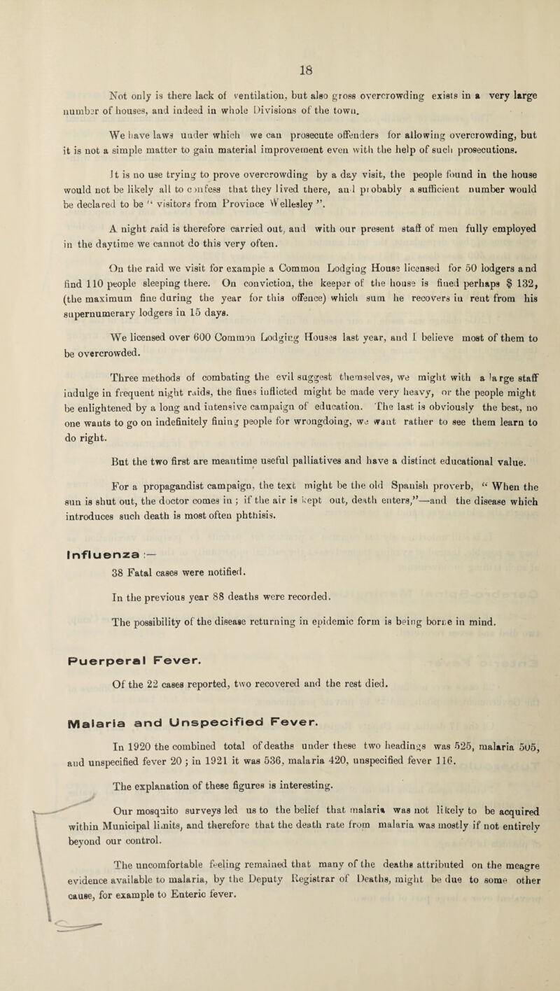Not only is there lack of ventilation, but also gross overcrowding exists in a very large number of houses, and indeed in whole Divisions of the town. We have laws under which we can prosecute offenders for allowing overcrowding, but it is not a simple matter to gain material improvement even with the help of such prosecutions. Jt is no use trying to prove overcrowding by a day visit, the people found in the house would not be likely all to cnifess that they lived there, and piobably a sufficient number would be declared to be n visitors from Province Wellesley ”. A night raid is therefore carried out, and with our present staff of men fully employed in the daytime we cannot do this very often. On the raid we visit for example a Common Lodging House licensed for 50 lodgers and find 110 people sleeping there. On conviction, the keeper of the house is fined perhaps $132, (the maximum fine during the year for this offeuce) which sum he recovers in rent from his supernumerary lodgers in 15 days. We licensed over 600 Common Lodging Houses last year, and I believe most of them to be overcrowded. Three methods of combating the evil suggest themselves, we might with a large staff indulge in frequent night raids, the fines inflicted might be made very heavy, or the people might be enlightened by a long and intensive campaign of education. The last is obviously the best, no one wants to go on indefinitely fining people for wrongdoing, we want rather to see them learn to do right. But the two first are meantime useful palliatives and have a distinct educational value. For a propagandist campaign, the text might be the old Spanish proverb, “ When the sun is shut out, the doctor comes in ; if the air is kept out, death enters/’—and the disease which introduces such death is most often phthisis. Influenza 38 Fatal cases were notified. In the previous year 88 deaths were recorded. The possibility of the disease returning in epidemic form is being borne in mind. Puerperal Fever. Of the 22 cases reported, two recovered and the rest died. Malaria and Unspecified Fever. In 1920 the combined total of deaths under these two headings was 525, malaria 5u5, and unspecified fever 20 ; in 1921 it was 536, malaria 420, unspecified fever 116. The explanation of these figures is interesting. Our mosquito surveys led us to the belief that malaria was not likely to be acquired within Municipal limits, and therefore that the death rate from malaria was mostly if not entirely beyond our control. The uncomfortable feeling remained that many of the deaths attributed on the meagre evidence available to malaria, by the Deputy Registrar of Deaths, might be due to some other cause, for example to Enteric fever.