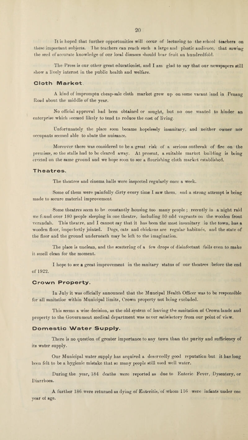Tt is hoped that further opportunities will occur of lecturing to the school teachers on these important subjects. J he teachers can reach such a large and plastic audience, that sowing the seed of accurate knowledge of our local diseases should bear fruit au hundredfold. The Press is our other great educationist, and I am glad to say that our newspapers still show a lively interest in the public health and welfare. Cloth Market. A kind of impromptu cheap-sale cloth market grew up on some vacant land in Penang Road about the middle of the year. No official approval had been obtained or sought, but no one wanted to hinder an enterprise which seemed likely to tend to reduce the cost of living. Unfortunately the place soon became hopelessly insanitary, and neither owner nor occupants seemed able to abate the nuisance. Moreover there was considered to be a great risk of a serious outbreak of fire on the premises, so the stalls had to be cleared away. At present, a suitable market building is being erected on the same ground and we hope soon to see a flourishing cloth market established. Theatres. The theatres and cinema halls were inspected regularly once a week. Some of them were painfully dirty every time I saw them, and a strong attempt is being made to secure material improvement Some theatres seem to b° constantly housing too many people ; recently in a night raid we found over 180 people sleeping in one theatre, including 50 odd vagrants on the wooden front verandah. This theatre, and I cannot eay that it has been the most insanitary in the town, has a wooden floor, imperfectly jointed. Hogs, cats and chickens are regular habitues, and the state of the floor and the ground underneath may be left to the imagination. The place is unclean, and the scattering of a few drops of disinfectant fails even to make it smell clean for the moment. I hope to see a great improvement in the sanitary status of our theatres before the end of 1922. Crown Property. In July it was officially announced that the Muncipal Health Officer was to be responsible for all sanitation within Municipal limits, Crown property not being excluded. This seems a wise decision, as the old system of leaving the sanitation of Crown lands and property to the Government medical department was never satisfactory from our point of view. Domestic Water Supply. There is no question of greater importance to any town than the purity and sufficiency of its water supply. Our Municipal water supply has acquired a deservedly good reputation but it has long been felt to be a hygienic mistake that so many people still used well water. During the year, 184 deaths were reported as due to Enteric Fever, Dysentery, or Diarrhoea. A further 186 were returned as dying of Enteritis, of whom 116 were infants under one year of age.