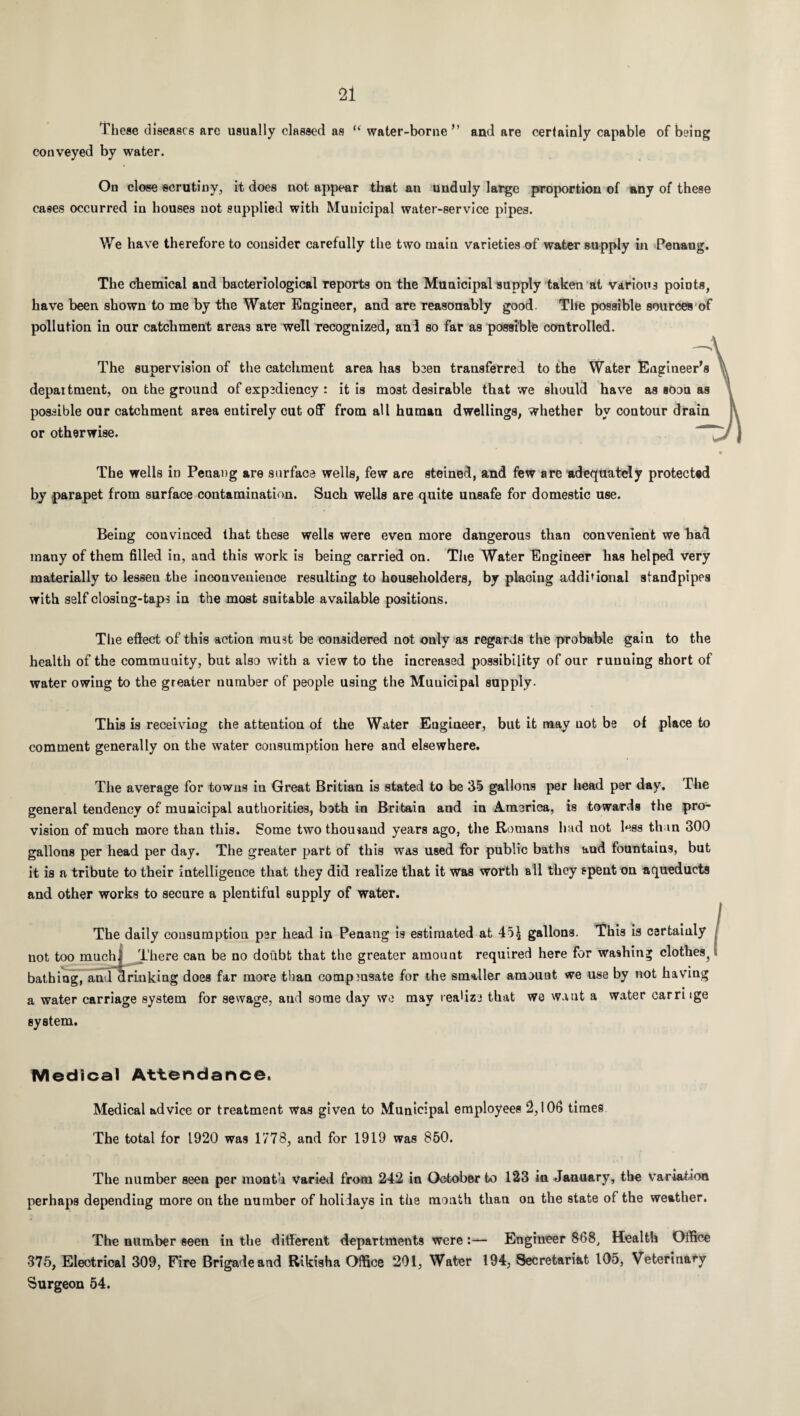 These diseases are usually classed as “ water-borne ” and are certainly capable of being conveyed by water. On close scrutiny, it does not appear that an unduly large proportion of any of these cases occurred in houses not supplied with Municipal water-service pipes. We have therefore to consider carefully the two main varieties of water supply in Penang. The chemical and bacteriological reports on the Municipal supply taken at various points, have been shown to me by the Water Engineer, and are reasonably good. The possible sources of pollution in our catchment areas are well recognized, and so far as possible controlled. The supervision of the catchment area has been transferred to the Water Engineer's department, on the ground of expediency : it is most desirable that we should have as soon as possible our catchment area entirely cut off from all human dwellings, whether by contour drain or otherwise. The wells in Penang are surface wells, few are steined, and few are adequately protected by parapet from surface contamination. Such wells are quite unsafe for domestic use. Being convinced that these wells were even more dangerous than convenient we had many of them filled in, and this work is being carried on. The Water Engineer has helped very materially to lessen the inconvenience resulting to householders, by placing additional standpipes with self closing-taps in the most suitable available positions. The effect of this action must be considered not only as regards the probable gain to the health of the community, but also with a view to the increased possibility of our runuing short of water owing to the greater number of people using the Muuicipal supply. This is receiving the attention of the Water Engineer, but it may not be of place to comment generally on the water consumption here and elsewhere. The average for towns in Great Britian is stated to be 35 gallons per head per day. The general tendency of muuicipal authorities, both in Britain and in America, is towards the pro¬ vision of much more than this. Some two thousand years ago, the Romans had not less than 300 gallons per head per day. The greater part of this was used for public baths and fountains, but it is a tribute to their intelligence that they did realize that it was worth all they spent on aqueducts and other works to secure a plentiful supply of water. The daily consumption per head in Penang is estimated at 4o£ gallons. This is certainly not too muchi There can be no doubt that the greater amount required here for washing clothes^ bathing, and clriuking does far more than compmsate for the smaller amount we use by not having a water carriage system for sewage, and some day we may realize that we want a water carrnge system. Medical Attendance. Medical advice or treatment was given to Municipal employees 2,106 times The total for 1920 was 1778, and for 1919 was 850. The number seen per month varied from 242 in October to 123 in January, the Variation perhaps depending more on the number of holidays in the month than on the state of the weather. The number seen in the different departments were :— Engineer 868, Health Office 375, Electrical 309, Fire Brigade and Rikisha Office 201, Water 194, Secretariat 105, Veterinary Surgeon 54.