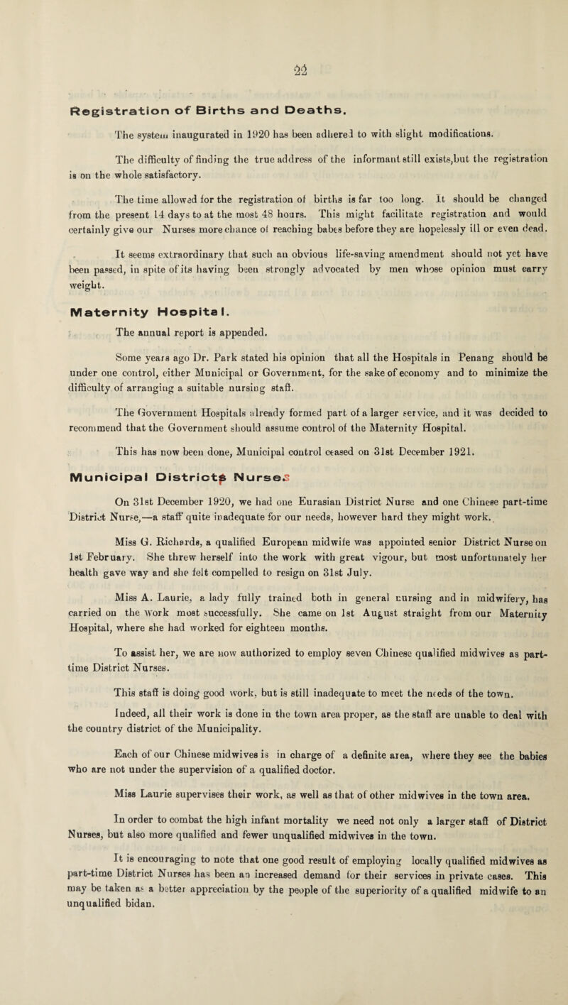 Registration of Births and Deaths. The system inaugurated in 1920 has been adhered to with slight modifications. The difficulty of finding the true address of the informant still exists,but the registration is on the whole satisfactory. The time allowed for the registration of births is far too long. It should be changed from the present 14 days to at the most 48 hours. This might facilitate registration and would certainly give our Nurses more chance of reaching babes before they are hopelessly ill or even dead. It seems extraordinary that such an obvious life-saving amendment should not yet have been passed, in spite of its having been strongly advocated by men whose opinion must carry weight. Maternity Hospital. The annual report is appended. Some years ago Dr. Park stated his opinion that all the Hospitals in Penang should be under one control, cither Municipal or Government, for the sake of economy and to minimize the difficulty of arranging a suitable nursing staff. The Government Hospitals already formed part of a larger service, and it was decided to recommend that the Government should assume control of the Maternity Hospital. This has now been done, Municipal control ceased on 31st December 1921. Municipal Districts Nursed On 31st December 1920, we had one Eurasian District Nurse and one Chinese part-time District Nurse,—a staff quite inadequate for our needs, however hard they might work. Miss G. Richards, a qualified European midwife was appointed senior District Nurse on 1st February. She threw herself into the work with great vigour, but most unfortunately her health gave way and she felt compelled to resign on 31st July. Miss A. Laurie, a lady fully trained both in general nursing and in midwifery, has carried on the work most successfully. She came on 1st August straight from our Maternity Hospital, where she had worked for eighteen months. To assist her, we are now authorized to employ seven Chinese qualified midwives as part- time District Nurses. This staff is doing good work, but is still inadequate to meet the needs of the town. Indeed, all their work is done in the town area proper, as the staff are unable to deal with the country district of the Municipality. Each of our Chinese midwives is in charge of a definite area, where they see the babies who are not under the supervision of a qualified doctor. Miss Laurie supervises their work, as well as that of other midwives in the town area. In order to combat the high infant mortality we need not only a larger staff of District Nurses, but also more qualified and fewer unqualified mid wives in the town. It is encouraging to note that one good result of employing locally qualified midwives as part-time District Nurses has been an increased demand for their services in private cases. This may be taken as a better appreciation by the people of the superiority of a qualified midwife to an unqualified bidau.