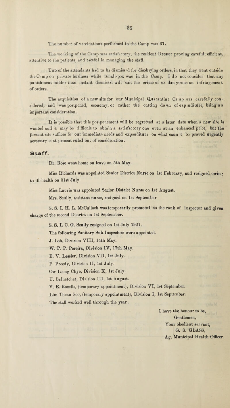 The numb'r of vaccinations performed in the Camp was 67. The working of the Camp was satisfactory, the resident Dresser proving careful, efficient, attentive to the patients, and tactful in managing the staff. Two of the attendants had to be dismiss al for disobeying orders, in that they went outside the Camp 01 private business while Small-pox was in the Camp. Ido not consider that any punishment milder than instant dismissal will suit the crime of so dau’erousan infringement of orders The acquisition of a new site for our Municipal Quarantine Ca up was carefully con¬ sidered, and was postponed, economy, or rather the cutting do vn of exp.uditure, being an important consideration. It is possible that this postponement will be regretted at a later date when a new site is wanted and it may be difficult to obta:n a satisfa.c;ory one even at an enhanced price, but the present site suffices for our immediate needs and expenditure on what cann >t b3 proved urgently necessary is at present ruled out of consideration . Staff. Dr. Rose went home on leave on 5th May. Miss Richards was appointed Senior District Nurse on 1st February, and resigned owin’ to ill-health on 31st July. Miss Laurie was appointed Senior District Nurse on 1st August. Mrs. Scully, assistant nurse, resigned on 1st September S. S. I. H. L. McCulloch was temporarily promoted to the rank of Inspector and given charge of the second District on 1st September. S. S. I. C. Q. Scully resigned on 1st July 1921. The following Sanitary Sub-Inspectors were appointed. J. Loh, Division VIII, 14th May. W. P. P. Pereira, Division IV, 17th May. E. V. Lessler, Division VII, 1st July. P. Preedy, Division II, 1st July. Ow Lcong Chye, Division X, 1st July. U. Balhetchet, Division III, 1st August. V. E. Rozells, (temporary appointment), Division VI, 1st September. Lim Thean Soo, (temporary appointment), Division I, let September. The staff worked well through the year. I have the honour to be, Gentlemen, Your obedient servant, G. S. GLASS, Ag. Municipal Health Officer.