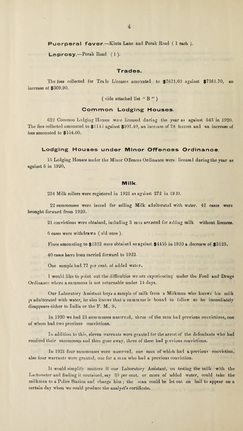 Puerperal fever.—Kinta Lane and Perak Road ( 1 each ). Leprosy.—Perak Road (1). Trades. The fees collected for Trade License? amounted to $7671.60 against $7361.70, an increase ot $309.90. ( vide attached list “ B f> ) Common Lodging Houses. 622 Common Lodging Houses were licensed during the year as against 543 in 1920. The fees collected amounted to $1116 against $991.40, an increase of 78 houses and an increase of fees amounted to $154.60. Lodging Houses under Minor Offences Ordinance. 15 Lodging Houses under the Minor Offences Ordinance were licensei during the year as against 5 in 1920. Milk 234 Milk sellers were registered in 1921 as agnust 272 in 19 20. o o 22 summonses were issued for selling Milk adulterated with water. 42 cases were brought forward from 1920. 21 convictions were obtaiued, including 3 men arrested for selling milk without licences. 0 cases were withdrawn ( old ones ). Fines amounting to $1332 were obtained as against $4455 in 1920 a decrease of $3123. 40 cases have been carried forward to 1922. One sample had 77 per cent, of added water. I would like to point out the difficulties we are experiencing uuder the Food and Drugs Ordinance where a summons is not returnable under 14 days. Our Laboratory Assistant buys a sample of milk from a Milkman who knows his milk jS adulterated with water, he also knows that a summons is bound to follow so he immediately disappears either to India or the F. M. S. In 1920 we had 21 summonses unserved, three of the men had previous convictions, one of whom had two previous convictions. In addition to this, eleven warrants were granted for the arrest of the defendants who had received their summonses and then gone away, three of these had previous convictions. In 1921 four summonses were unserved, one man of which had a previous conviction, also four warrants were granted, one for a man who had a previous conviction. It would simplify matters if our Laboratory Assistant, on testing the milk with the Lactometer and finding it contained, say 30 per cent, or more of added water, could take the milkman to a Police Station and charge him ; the man could be let out on bail to appear on a certain day when we could produce the analyst’s certificate.