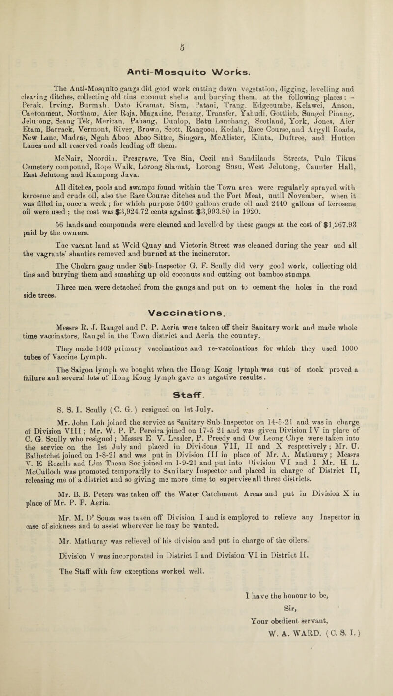 Anti-Mosquito Works. The Anti-Mosquito gangs did good work cutting down vegetation, digging, levelling and cleaning ditches, collecting old tins coconut shells and burying them, at the following places: — Perak. Irving, Burmah Dato Kramat. Siam, Patani, Prang, Edgecumbe, Kelawei, Anson, Cantonment, Northaro, Aier Raja, Magazine, Penang, Transfer, Yahudi, Gottlieb, Sungei Pinang, Jelutong, Seang Tek, Merican, Pahang, Dunlop, Batu Lanchang, Scotlaud, York, Jones, Aier Etam, Barrack, Vermont, River, Brown, Scott, Rangoon, Kedah, Race Course,and Argyll Roads, New Lane, Madras, Ngah Aboo, Aboo Sittee, Singora, McAlister, Kinta, Duftree, and Hutton Lanes and all reserved roads leading off them. McNair, Noordin, Presgrave, Tye Sin, Cecil and Sandilatids Streets, Pulo Tikus Cemetery compound, Rope Walk, Lorong Slamat, Loroug Susu, West Jelutong, Caunter Hall, East Jelutong and Kampong Java. All ditches, pools and swamp3 found within the Town area were regularly sprayed with kerosene and crude oil, also the Race Course ditches and the Fort Moat, until November, when it was filled in, once a week; for which purpose 5460 gallons crude oil and 2440 gallons of kerosene oil were used ; the cost was $3,924.72 cents against $3,993.80 in 1920. 56 lands and compounds were cleaned and levelled by these gangs at the cost of $1,267.93 paid by the owners. The vacant land at Weld Quay and Victoria Street was cleaned during the year and all the vagrants’ shanties removed and burned at the incinerator. The Chokra gang under Sab-Inspector G. F. Scully did very good work, collecting old tins and burying them and smashing up old coconuts and cutting out bamboo stumps. Three men were detached from the gangs and put on to cement the holes in the road side trees. Vaccinations, Messrs R. J. Rangel and P. P. Aeria were taken off their Sanitary work and made whole time vaccinators, Rangel in the Town district aud Aeria the country. They made 1409 primary vaccinations and ie-vaccinations for which they used 1000 tubes of Vaccine Lymph. The Saigon lymph we bought when the Hong Kong lymph was out of stock proved a failure and several lots of Hong Kong lymph gave us negative results. Staff S, S. 1. Scully (C. G.) resigned on 1st July. Mr. John Loll joined the service as Sanitary Sub-Inspector on 14-5-21 and was in charge of Division VIII; Mr. W. P. P. Pereira joined on 17-5 21 and was given Division IV in place of C. G. Scully who resigned ; Messrs E V. Lessler, P. Preedy and Ow Leong Chye were taken into the service on the 1st July and placed in Divisions VII, II and X respectively; Mr. U. Balhetchet joined on 1-8-21 aud was putin Division III in place of Mr. A. Mathuray ; Messrs V. E Rozells aud Lim Thean Soo joined on 1-9-21 and put into Division VI and I Mr. H. L. McCulloch was promoted temporarily to Sanitary Inspector and placed in charge of District II, releasing me of a district and so giving me more time to supervise all three districts. Mr. B. B. Peters was taken off the Water Catchment Areas aud put in Division X in place of Mr. P. P. Aeria. Mr. M. D} Souza was taken off Division I and is employed to relieve any Inspector in case of sickness and to assist wherever he may be wanted. Mr. Mathuray was relieved of his division and put in charge of the oilers. Division V was incorporated in District I aud Division VI in District II. The Staff with few exceptions worked well. I have the honour to be. Sir, Your obedient servant, W. A. WARD. (C. S. I.)